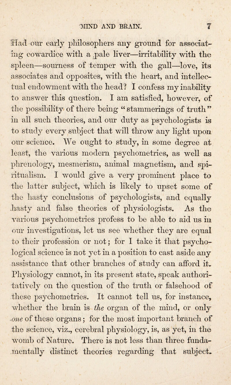 Had our early philosophers any ground for associat¬ ing cowardice with a pale liver—irritability with the spleen—sourness of temper with the gall—love, its associates and opposites, with the heart, and intellec¬ tual endowment with the head? I confess my inability to answer this question. I am satisfied, however, of the possibility of there being “ stammerings of truth ” in all such theories, and our duty as psychologists is to study every subject that will throw any light upon our science. We ought to study, in some degree at least, the various modem psychometrics, as well as phrenology, mesmerism, animal magnetism, and spi¬ ritualism. I would give a very prominent place to the latter subject, which is likely to upset some of the hasty conclusions of psychologists, and equally hasty and false theories of physiologists. As the various psychometries profess to be able to aid us in our investigations, let us see whether they are equal to their profession or not; for I take it that psycho¬ logical science is not yet in a position to cast aside any assistance that other branches of study can afford it. Physiology cannot, in its present state, speak authori¬ tatively on the question of the truth or falsehood of these psychometries. It cannot tell us, for instance, whether the brain is the organ of the mind, or only ■ one of these organs; for the most important branch of the science, viz., cerebral physiology, is, as yet, in the womb of Nature. There is not less than three funda¬ mentally distinct theories regarding that subject.