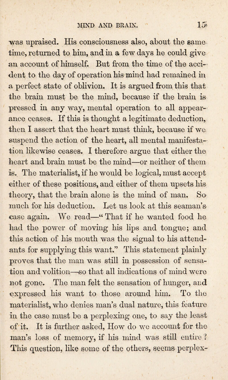 was upraised. His consciousness also, about the same time, returned to him, and in a few days he could give an account of himself. But from the time of the acci¬ dent to the day of operation his mind had remained in a perfect state of oblivion. It is argued from this that the brain must be the mind, because if the brain is pressed in any way, mental operation to all appear¬ ance ceases. If this is thought a legitimate deduction, then I assert that the heart must think, because if we suspend the action of the heart, all mental manifesta¬ tion likewise ceases. I therefore argue that either the heart and brain must be the mind—or neither of them is. The materialist, if he would be logical, must accept either of these positions, and either of them upsets his theory, that the brain alone is the mind of man. So much for his deduction. Let us look at this seaman’s case again. We read—“That if he wanted food he had the power of moving his lips and tongue; and this action of his mouth was the signal to his attend¬ ants for supplying this want.” This statement plainly proves that the man was still in possession of sensa¬ tion and volition—so that all indications of mind were not gone. The man felt the sensation of hunger, and expressed his want to those around him. To the materialist, who denies man’s dual nature, this feature In the case must be a perplexing one, to say the least of it. It is further asked, How do we account for the man’s loss of memory, if his mind wras still entire % This question, like some of the others, seems perplex-