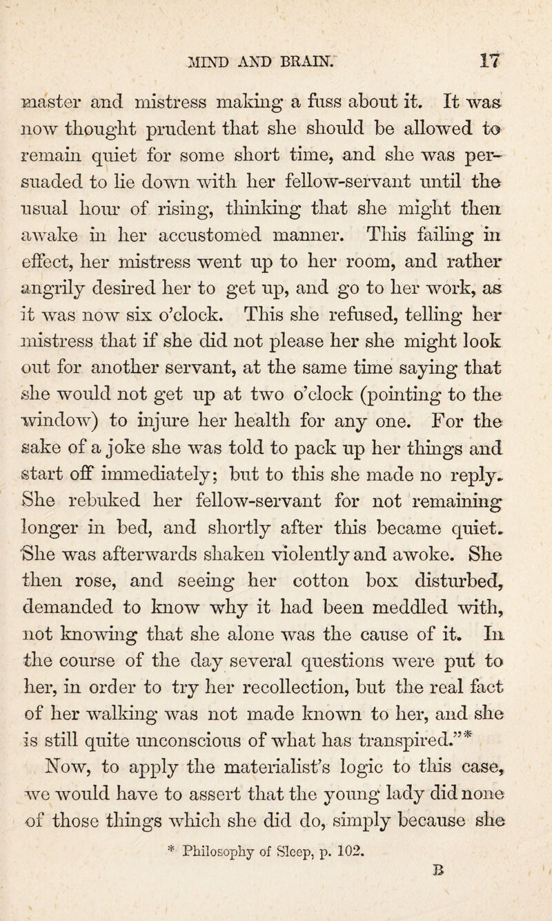 master and mistress making a fuss about it. It was. now thought prudent that she should be allowed to remain quiet for some short time, and she was per¬ suaded to lie down with her fellow-servant until the usual hour of rising, thinking that she might then awake hi her accustomed manner. This failing in effect, her mistress went up to her room, and rather angrily deshed her to get up, and go to her work, as it was now six o’clock. This she refused, telling her mistress that if she did not please her she might look out for another servant, at the same time saying that she would not get up at two o’clock (pointing to the window) to injure her health for any one. For the sake of a joke she was told to pack up her things and start off immediately; but to this she made no reply* She rebuked her fellow-servant for not remaining longer in bed, and shortly after this became quiet. She was afterwards shaken violently and awoke. She then rose, and seeing her cotton box disturbed, demanded to know why it had been meddled with, not knowing that she alone was the cause of it. In the course of the day several questions were put to her, in order to try her recollection, but the real fact of her walking was not made known to her, and she is still quite unconscious of what has transpired.”*' Now, to apply the materialist’s logic to this case, we would have to assert that the young lady did none of those things which she did do, simply because she * Philosophy of Sleep, p. 102. B