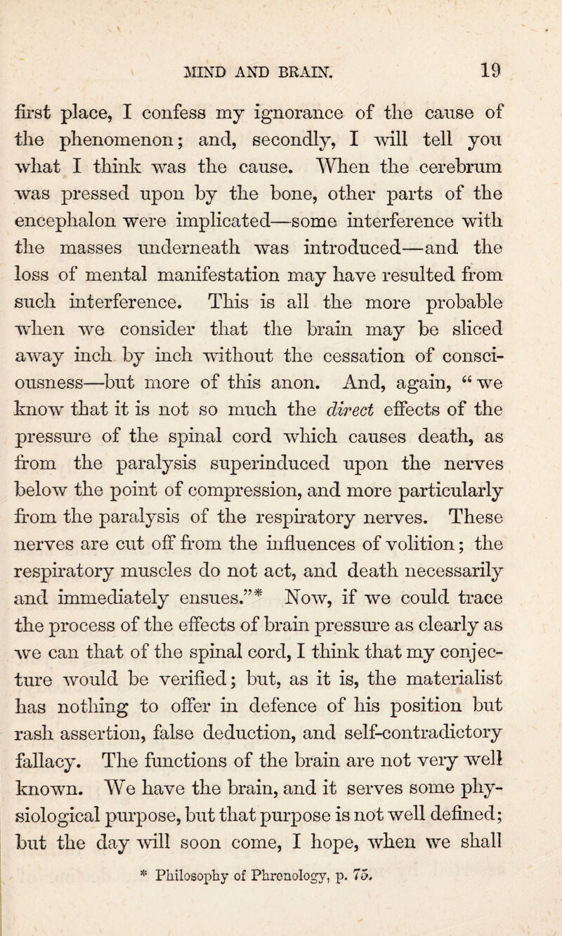 first place, I confess my ignorance of the cause of the phenomenon; ancl, secondly, I will tell you what I think was the cause. When the cerebrum was pressed upon by the bone, other parts of the encephalon were implicated—some interference with the masses underneath was introduced—and the loss of mental manifestation may have resulted from such interference. This is all the more probable when we consider that the brain may be sliced away inch by inch without the cessation of consci¬ ousness—but more of this anon. And, again, 66 we know that it is not so much the direct effects of the pressure of the spinal cord which causes death, as from the paralysis superinduced upon the nerves below the point of compression, and more particularly from the paralysis of the respiratory nerves. These nerves are cut off from the influences of volition; the respiratory muscles do not act, and death necessarily and immediately ensues.”* Now, if we could trace the process of the effects of brain pressure as clearly as we can that of the spinal cord, I think that my conjec¬ ture would be verified; but, as it is, the materialist has nothing to offer in defence of his position but rash assertion, false deduction, and self-contradictory fallacy. The functions of the brain are not very well known. We have the brain, and it serves some phy¬ siological purpose, but that purpose is not well defined; but the day will soon come, I hope, when we shall * Philosophy of Phrenology, p. 75.