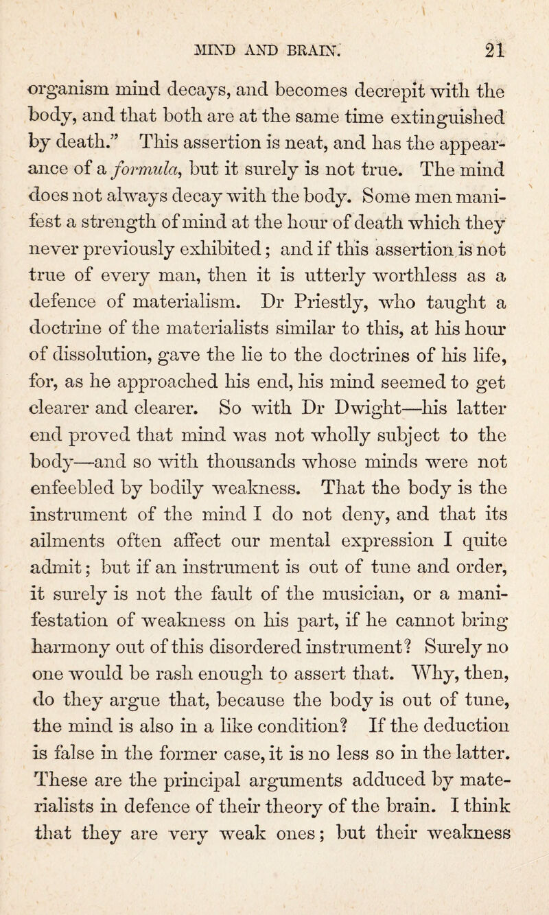 organism mind decays, and becomes decrepit with the body, and that both are at the same time extinguished by death.” This assertion is neat, and has the appear¬ ance of a formula, but it surely is not true. The mind does not always decay with the body. Some men mani¬ fest a strength of mind at the hour of death which they never previously exhibited; and if this assertion.is not true of every man, then it is utterly worthless as a defence of materialism. Dr Priestly, who taught a doctrine of the materialists similar to this, at his hour of dissolution, gave the lie to the doctrines of his life, for, as he approached his end, his mind seemed to get clearer and clearer. So with Dr Dwight—his latter end proved that mind was not wholly subject to the body—and so with thousands whose minds were not enfeebled by bodily weakness. That the body is the instrument of the mind I do not deny, and that its ailments often affect our mental expression I quite admit; but if an instrument is out of tune and order, it surely is not the fault of the musician, or a mani¬ festation of weakness on his part, if he cannot bring harmony out of this disordered instrument? Surely no one would be rash enough to assert that. Why, then, do they argue that, because the body is out of tune, the mind is also in a like condition? If the deduction is false in the former case, it is no less so in the latter. These are the principal arguments adduced by mate¬ rialists in defence of their theory of the brain. I think that they are very weak ones; but their weakness