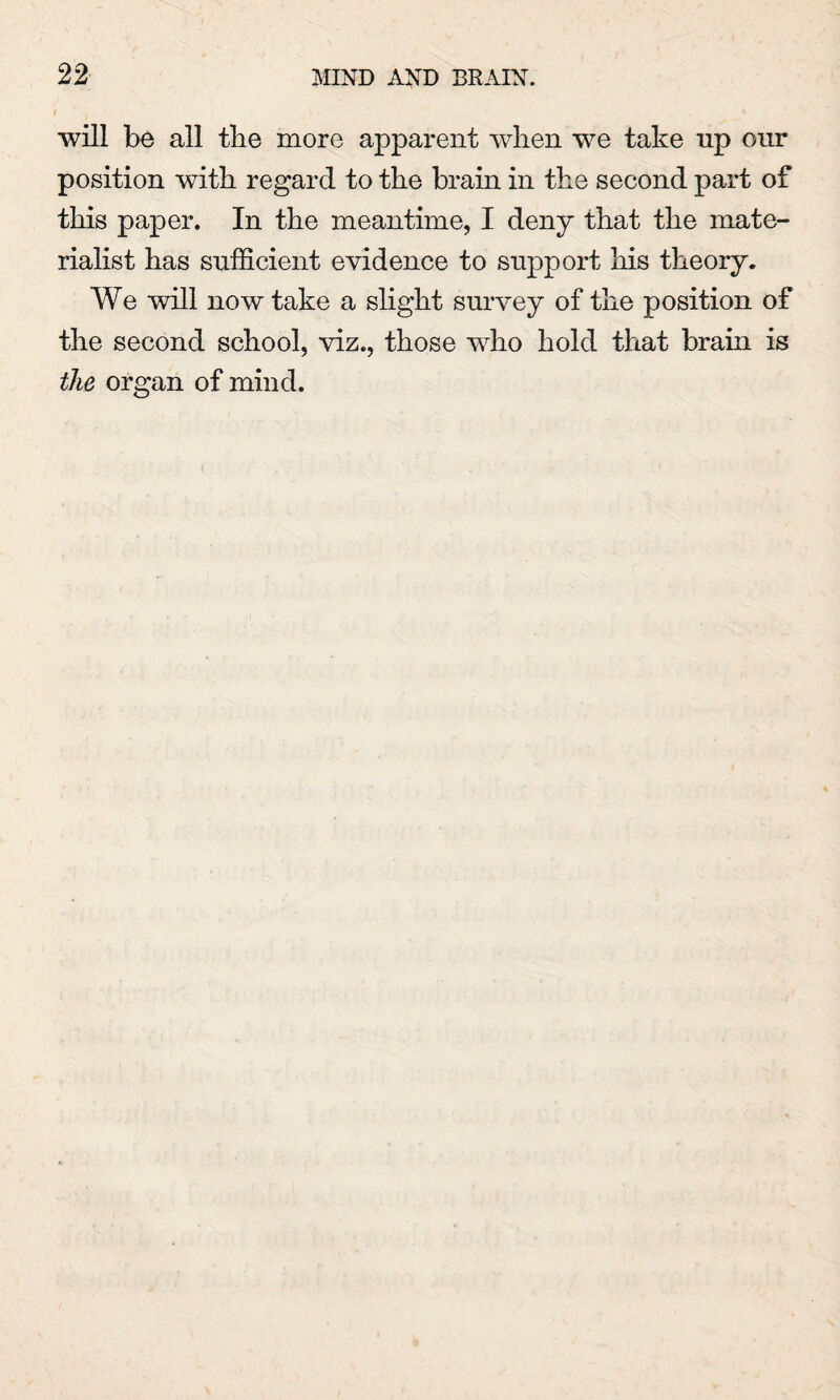 will be all the more apparent when we take up our position with regard to the brain in the second part of this paper. In the meantime, I deny that the mate¬ rialist has sufficient evidence to support his theory. We will now take a slight survey of the position of the second school, viz., those who hold that brain is the organ of mind.