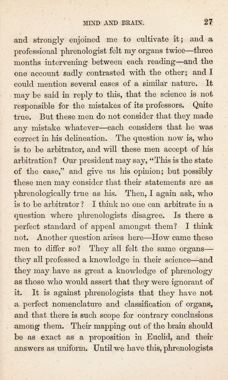 and strongly enjoined me to cultivate it; and a professional phrenologist felt my organs twice—three months intervening between each reading—and the one account sadly contrasted with the other; and I could mention several cases of a similar nature. It may be said in reply to this, that the science is not responsible for the mistakes of its professors. Quite true. But these men do not consider that they made any mistake whatever—each considers that he was correct in his delineation. The question now is, who is to be arbitrator, and will these men accept of his arbitration? Our president may say, “This is the state of the case,” and give us his opinion; but possibly these men may consider that then* statements are as phrenologically true as his. Then, I again ask, who is to be arbitrator ? I think no one can arbitrate in a question where phrenologists disagree. Is there a perfect standard of appeal amongst them? I think not. Another question arises here—How came these men to differ so? They all felt the same organs— they all professed a knowledge in their science—and they may have as great a knowledge of phrenology as those who would assert that they were ignorant of it. It is against phrenologists that they have not a perfect nomenclature and classification of organs, and that there is such scope for contrary conclusions among them. Their mapping out of the brain should be as exact as a proposition in Euclid, and their answers as uniform. Until we have this, phrenologists