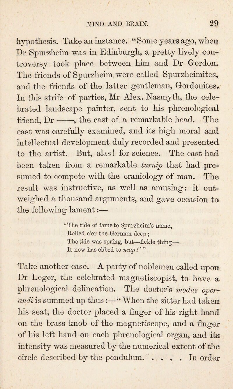 / MIN'D AND BRAIN. 29 hypothesis. Take an instance. “Some years ago, when Dr Spurzheim was in Edinburgh, a pretty lively con¬ troversy took place between him and Dr Gordon. The friends of Spurzheim were called Spurzheimites, and the friends of the latter gentleman, Gordonites* In this strife of parties, Mr Alex. Nasmyth, the cele¬ brated landscape painter, sent to his phrenological friend, Dr-, the cast of a remarkable head. The cast was carefully examined, and its high moral and intellectual development duly recorded and presented to the artist. But, alas! for science. The cast had been taken from a remarkable turnip that had pre¬ sumed to compete with the craniology of man. The result was instructive, as well as amusing: it out¬ weighed a thousand arguments, and gave occasion to the folio-wing lament:— ‘ The tide of fame to Spurzheim’s name, Rolled o’er the German deep; The tide was spring, but—fickle thing— It now has ebbed to neap ! ’ ” Take another case. A party of noblemen called upon Dr Leger, the celebrated magnetiscopist, to have a phrenological delineation. The doctor’s modus oper- andi is summed up thus :—“ When the sitter had taken his seat, the doctor placed a finger of his right hand on the brass knob of the magnetiscope, and a finger of his left hand on each phrenological organ, and its intensity was measured by the numerical extent of the circle described by the pendulum. .... In order