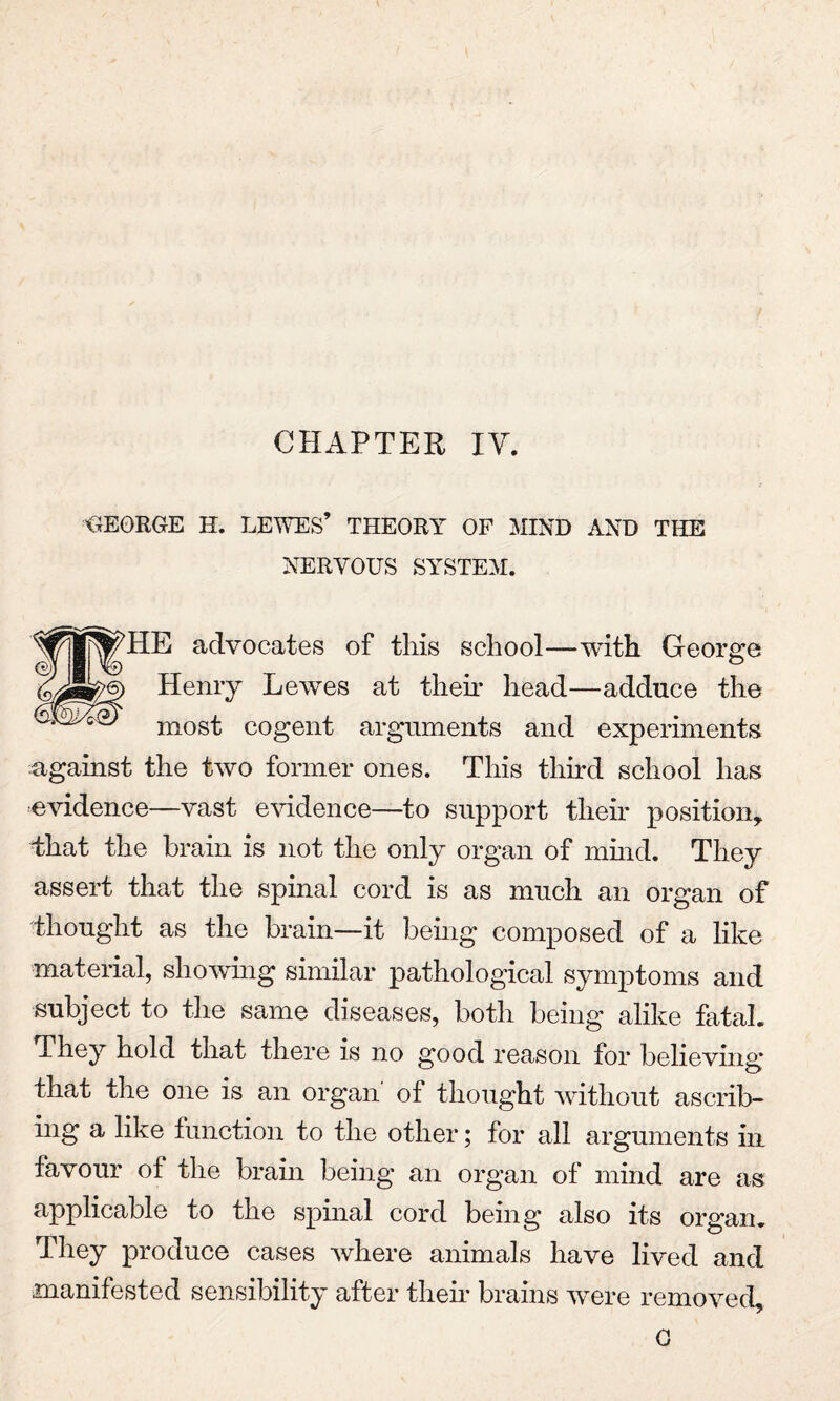 CHAPTER IV. GEORGE H. LEWES’ THEORY OF MIND AND THE NERVOUS SYSTEM. HE advocates of this school—with George Henry Lewes at their head—adduce the most cogent arguments and experiments against the two former ones. This third school has evidence—vast evidence—to support their position, that the brain is not the only organ of mind. They assert that the spinal cord is as much an organ of thought as the brain—it being composed of a like material, showing similar pathological symptoms and subject to the same diseases, both being alike fatal. They hold that there is no good reason for believing that the one is an organ of thought without ascrib¬ ing a like function to the other; for all arguments in favour of the brain being an organ of mind are as applicable to the spinal cord being also its organ. They produce cases Avhere animals have lived and manifested sensibility after their brains were removed.