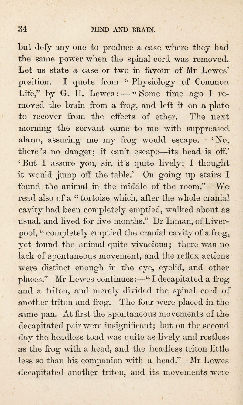 but defy any one to produce a case where they had the same power when the spinal cord was removed.. Let us state a case or two in favour of Mr Lewes’ position. I quote from 44 Physiology of Common Life,” by G. H. Lewes : —- “ Some time ago I re¬ moved the brain from a frog, and left it on a plate to recover from the effects of ether. The next morning the servant came to me with suppressed alarm, assuring me my frog would escape. ‘ No, there’s no danger; it can’t escape—-its head is off.’ 4 But I assure you, sir, it’s quite lively; I thought it would jump off* the table.’ On going up stairs I found the animal in the middle of the room.” We read also of a 64 tortoise which, after the whole cranial cavity had been completely emptied, walked about as usual, and lived for five months.” Dr Inman, of Liver¬ pool, 44 completely emptied the cranial cavity of a frog, yet found the animal quite vivacious; there was no lack of spontaneous movement, and the reflex actions were distinct enough in the eye, eyelid, and other places.” Mr Lewes continues:—441 decapitated a frog and a triton, and merely divided the spinal cord of another triton and frog. The four were placed in the same pan. At first the spontaneous movements of the decapitated pair were insignificant; but on the second day the headless toad was quite as lively and restless as the frog with a head, and the headless triton little less so than his companion with a head.” Mr Lewes decapitated another triton, and its movements were