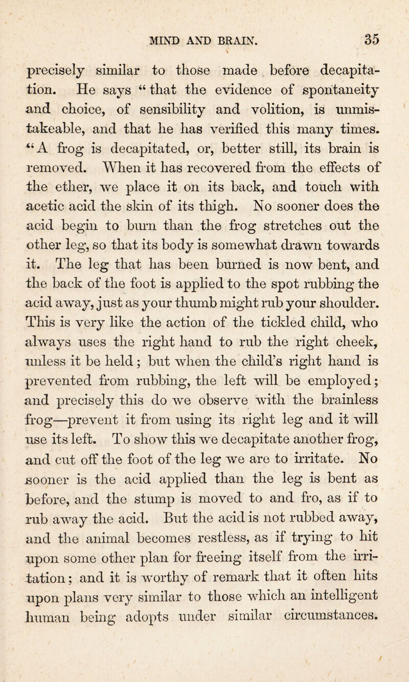 precisely similar to those made before decapita¬ tion. He says “ that the evidence of spontaneity and choice, of sensibility and volition, is unmis- takeable, and that he has verified this many times. “A frog is decapitated, or, better still, its brain is removed. When it has recovered from the effects of the ether, we place it on its back, and touch with acetic acid the skin of its thigh. No sooner does the acid begin to burn than the frog stretches out the other leg, so that its body is somewhat drawn towards it. The leg that has been burned is now bent, and the back of the foot is applied to the spot rubbing the acid away, just as your thumb might rub your shoulder. This is very like the action of the tickled child, who always uses the right hand to rub the right cheek, unless it be held; but when the child’s right hand is prevented from rubbing, the left will be employed; and precisely this do we observe with the brainless frog—prevent it from using its right leg and it will use its left. To show this we decapitate another frog, and cut off the foot of the leg we are to irritate. No sooner is the acid applied than the leg is bent as before, and the stump is moved to and fro, as if to rub away the acid. But the acid is not rubbed away, and the animal becomes restless, as if trying to hit upon some other plan for freeing itself from the irri¬ tation ; and it is worthy of remark that it often hits upon plans very similar to those which an intelligent human being adopts under similar circumstances.