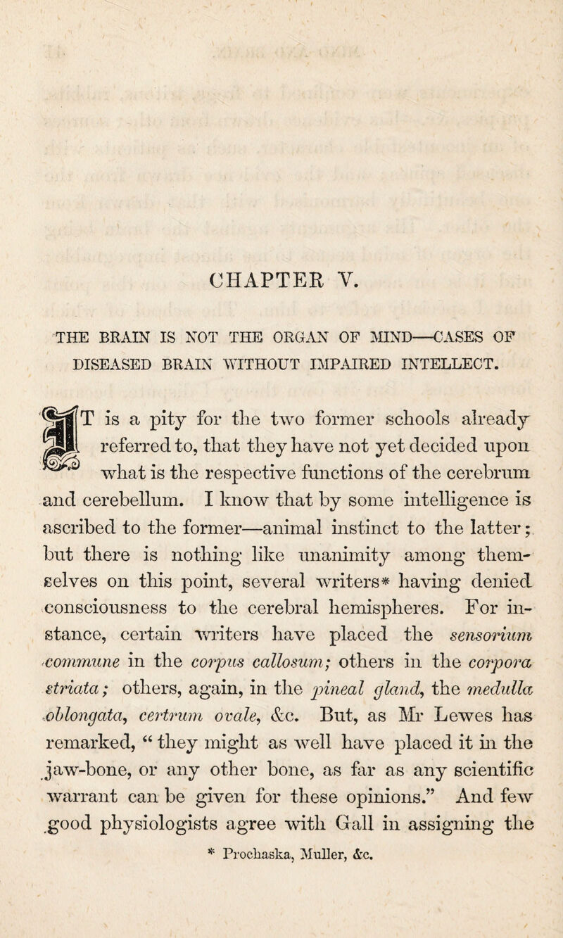 CHAPTER Y. THE BRAIN IS NOT THE ORGAN OF MIND—CASES OF DISEASED BRAIN WITHOUT IMPAIRED INTELLECT. 1MfT is a pity for the two former schools already referred to, that they have not yet decided upon what is the respective functions of the cerebrum and cerebellum. I know that by some intelligence is ascribed to the former—animal instinct to the latter; but there is nothing like unanimity among them¬ selves on this point, several writers* having denied consciousness to the cerebral hemispheres. For in¬ stance, certain writers have placed the sensorium commune in the corpus callosum; others in the corpora striata; others, again, in the pineal gland, the medulla ,oblongata, certrum ovale, &c. But, as Mr Lewes has remarked, “ they might as well have placed it in the jaw-bone, or any other bone, as far as any scientific warrant can be given for these opinions.” And few good physiologists agree with Gall in assigning the * Prockaska, Muller, &c.