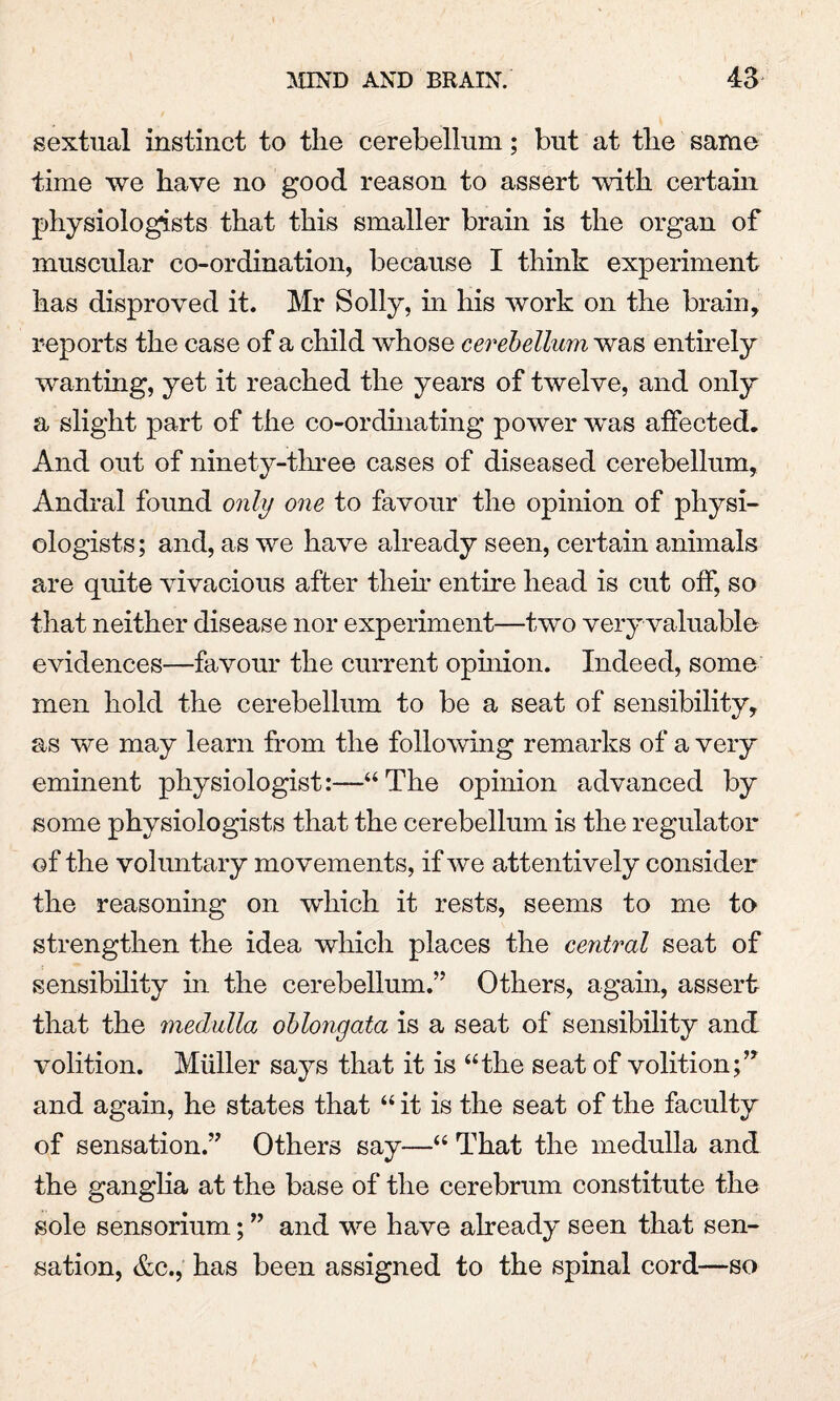 sextnal instinct to the cerebellum; but at the same time we have no good reason to assert with certain physiologists that this smaller brain is the organ of muscular co-ordination, because I think experiment has disproved it. Mr Solly, hi his work on the brain, reports the case of a child whose cerebellum was entirely wanting, yet it reached the years of twelve, and only a slight part of the co-ordinating power was affected. And out of ninety-three cases of diseased cerebellum, Andral found only one to favour the opinion of physi¬ ologists; and, as we have already seen, certain animals are quite vivacious after then* entire head is cut off, so that neither disease nor experiment—two very valuable evidences—favour the current opinion. Indeed, some men hold the cerebellum to be a seat of sensibility, as we may learn from the following remarks of a very eminent physiologist:—“The opinion advanced by some physiologists that the cerebellum is the regulator of the voluntary movements, if we attentively consider the reasoning on which it rests, seems to me to strengthen the idea which places the central seat of sensibility in the cerebellum.” Others, again, assert that the medulla oblongata is a seat of sensibility and volition. Muller says that it is “the seat of volition;” and again, he states that “ it is the seat of the faculty of sensation.” Others say—“ That the medulla and the ganglia at the base of the cerebrum constitute the sole sensorium; ” and we have already seen that sen¬ sation, &c., has been assigned to the spinal cord—so