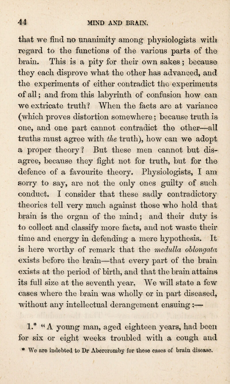 that we find no unanimity among physiologists with regard to the functions of the various parts of the brain. This is a pity for their own sakes; because they each disprove what the other has advanced, and the experiments of either contradict the experiments of all; and from this labyrinth of confusion how can we extricate truth? When the facts are at variance (which proves distortion somewhere; because truth is one, and one part cannot contradict the other—all truths must agree with the truth), how can we adopt a proper theory? But these men cannot but dis¬ agree, because they fight not for truth, but for the defence of a favourite theory. Physiologists, I am sorry to say, are not the only ones guilty of such conduct. I consider that these sadly contradictory theories tell very much against those who hold that brain is the organ of the mind; and their duty is to collect and classify more facts, and not waste them time and energy in defending a mere hypothesis. It is here worthy of remark that the medulla oblongata exists before the brain—that every part of the brain exists at the period of birth, and that the brain attains its full size at the seventh year. We will state a few cases where the brain was wholly or in part diseased, without any intellectual derangement ensuing:— 1.* 44 A young man, aged eighteen years, had been for six or eight weeks troubled with a cough and * We are indebted to Dr Abercromby for these cases of brain disease.