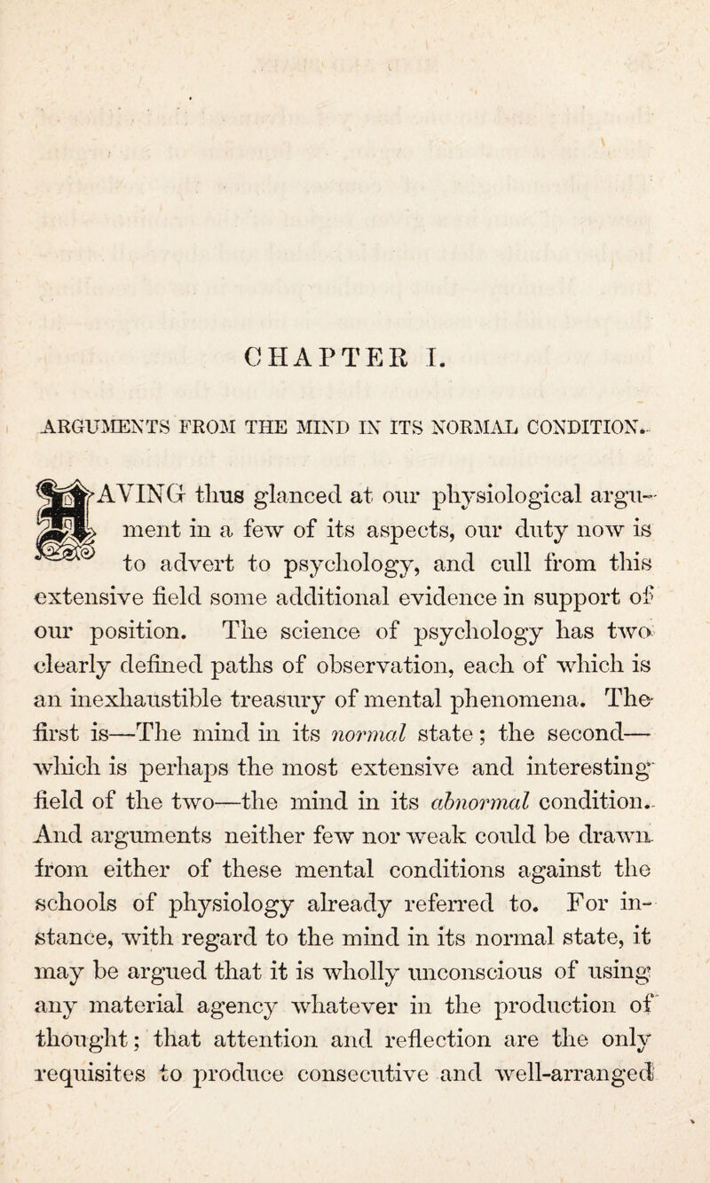 CHAPTER I. ARGUMENTS FROM THE MIND IN ITS NORMAL CONDITION.. g^AVINGr tlms glanced at our physiological argu¬ ment in a few of its aspects, our duty now is to advert to psychology, and cull from this extensive field some additional evidence in support of our position. The science of psychology has two clearly defined paths of observation, each of which is an inexhaustible treasury of mental phenomena. The* first is—The mind in its normal state; the second— which is perhaps the most extensive and interesting field of the two—the mind in its abnormal condition. And arguments neither few nor weak could be drawn, from either of these mental conditions against the schools of physiology already referred to. For in¬ stance, with regard to the mind in its normal state, it may be argued that it is wholly unconscious of using any material agency whatever in the production of thought; that attention and reflection are the only requisites to produce consecutive and well-arranged