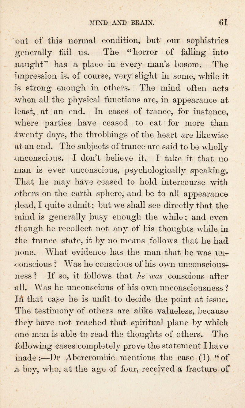 out of this normal condition, but our sophistries generally fail us. The “horror of falling into naught” has a place in every man’s bosom. The impression is, of course, very slight in some, while it is strong enough in others. The mind often acts when all the physical functions are, in appearance at least,, at an end. In cases of trance, for instance, where parties have ceased to eat for more than twenty days, the throbbings of the heart are likewise at an end. The subjects of trance are said to be wholly unconscious. I don’t believe it. I take it that no man is ever unconscious, psychologically speaking. That he may have ceased to hold intercourse with others on the earth sphere, and be to all appearance dead, I quite admit; but we shall see directly that the mind is generally busy enough the while; and even though he recollect not any of his thoughts while in the trance state, it by no means follows that he had none. What evidence has the man that he was un¬ conscious ? Was he conscious of his own unconscious¬ ness? If so, it follows that he was conscious after all. Was he unconscious of his own unconsciousness I JA that case he is unfit to decide the point at issue. The testimony of others are alike valueless, because they have not reached that spiritual plane by which one man is able to read the thoughts of others. The following cases completely prove the statement I have made:—Dr Abercrombie mentions the case (1) “ of n boy, who, at the age of four, received a fracture of