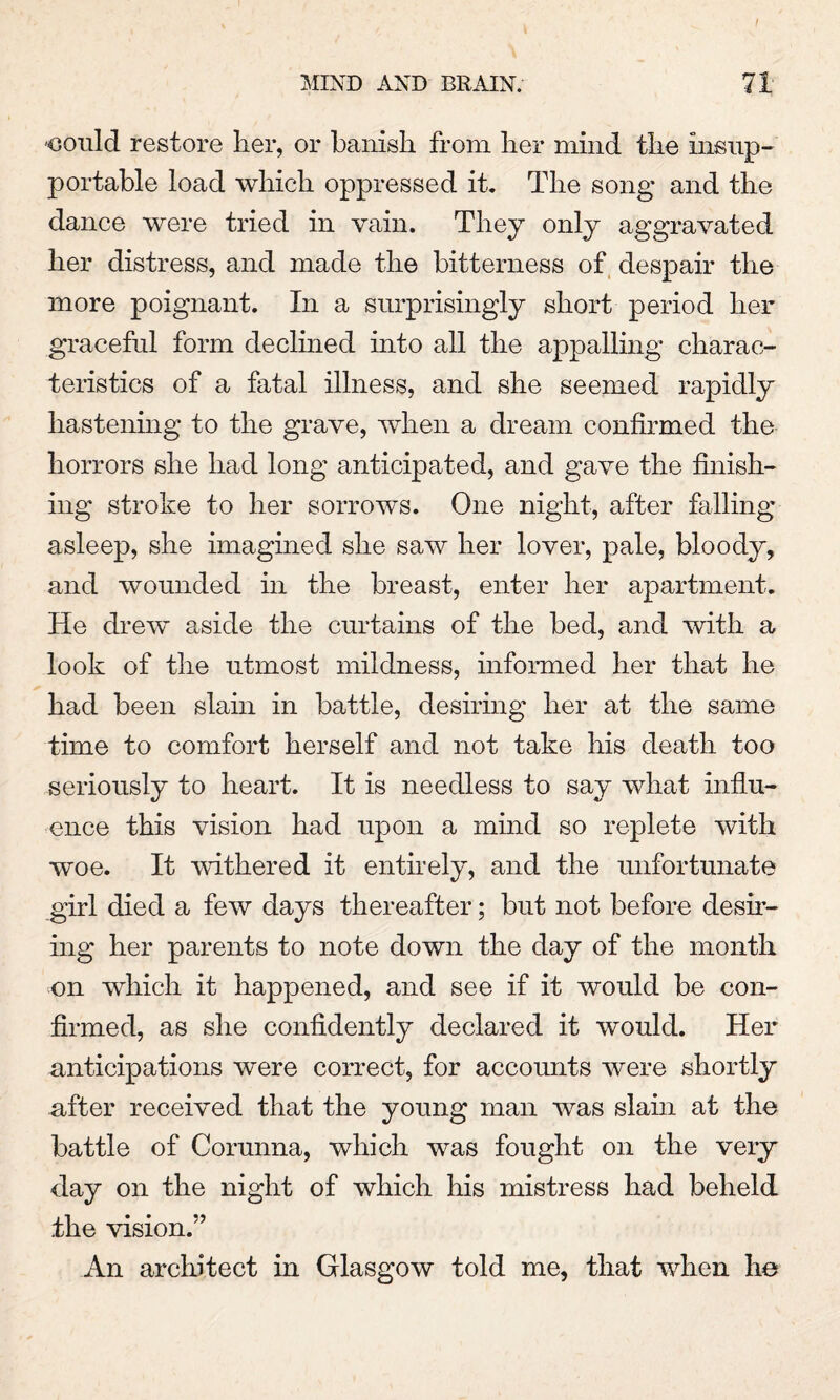 -could restore her, or banish from her mind the insup¬ portable load which oppressed it. The song and the dance were tried in vain. They only aggravated her distress, and made the bitterness of despair the more poignant. In a surprisingly short period her graceful form declined into all the appalling charac¬ teristics of a fatal illness, and she seemed rapidly hastening to the grave, when a dream confirmed the horrors she had long anticipated, and gave the finish¬ ing stroke to her sorrows. One night, after falling asleep, she imagined she saw her lover, pale, bloody, and wounded in the breast, enter her apartment. He drew aside the curtains of the bed, and with a look of the utmost mildness, informed her that he had been slain in battle, desiring her at the same time to comfort herself and not take his death too seriously to heart. It is needless to say what influ¬ ence this vision had upon a mind so replete with woe. It withered it entirely, and the unfortunate girl died a few days thereafter; but not before desir¬ ing her parents to note down the day of the month on which it happened, and see if it would be con¬ firmed, as she confidently declared it would. Her anticipations were correct, for accounts were shortly after received that the young man was slain at the battle of Corunna, which was fought on the very day on the night of which his mistress had beheld the vision.” An architect in Glasgow told me, that when he