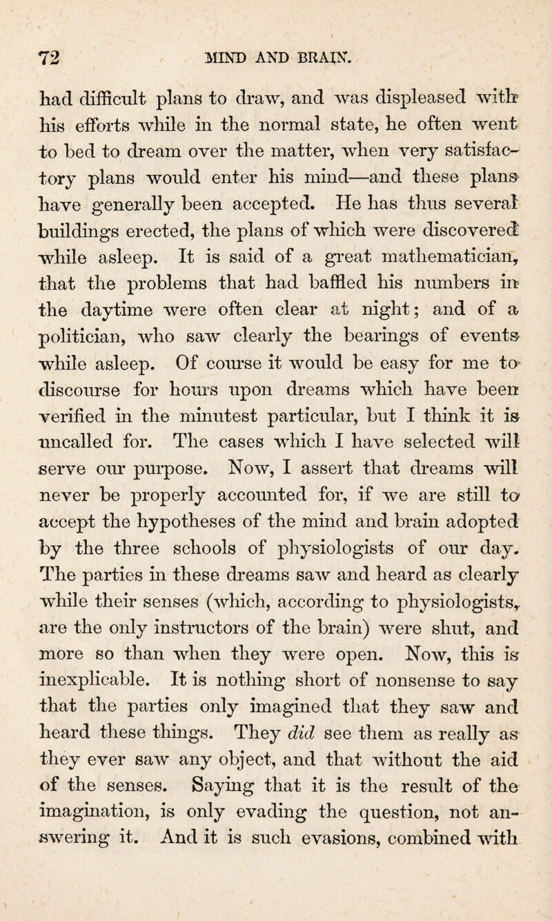 had difficult plans to draw, and was displeased with his efforts while in the normal state, he often went to bed to dream over the matter, when very satisfac¬ tory plans would enter his mind—and these plans have generally been accepted. He has thus several buildings erected, the plans of which were discovered while asleep. It is said of a great mathematician, that the problems that had baffled his numbers in? the daytime were often clear at night; and of a politician, who saw clearly the bearings of events while asleep. Of coimse it would be easy for me to* discourse for hours upon dreams which have been verified in the minutest particular, but I think it is uncalled for. The cases which I have selected will serve our purpose. Now, I assert that dreams will never be properly accounted for, if we are still to accept the hypotheses of the mind and brain adopted by the three schools of physiologists of our day. The parties in these dreams saw and heard as clearly while their senses (which, according to physiologists, are the only instructors of the brain) were shut, and more so than when they were open. Now, this is inexplicable. It is nothing short of nonsense to say that the parties only imagined that they saw and heard these things. They did see them as really as they ever saw any object, and that without the aid of the senses. Saying that it is the result of the imagination, is only evading the question, not an¬ swering it. And it is such evasions, combined with