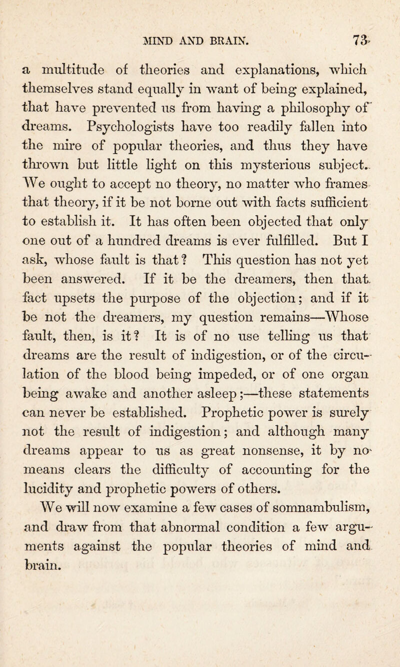 a multitude of theories and explanations, which themselves stand equally in want of being explained, that have prevented us from having a philosophy of” dreams. Psychologists have too readily fallen into the mire of popular theories, and thus they have thrown but little light on this mysterious subject- We ought to accept no theory, no matter who frames that theory, if it be not borne out with facts sufficient to establish it. It has often been objected that only one out of a hundred dreams is ever fulfilled. But I ask, whose fault is that ? This question has not yet been answered. If it be the dreamers, then that, fact upsets the purpose of the objection; and if it be not the dreamers, my question remains—Whose fault, then, is it? It is of no use telling us that dreams are the result of indigestion, or of the circu¬ lation of the blood being impeded, or of one organ being awake and another asleep;—these statements can never be established. Prophetic power is surely not the result of indigestion; and although many dreams appear to us as great nonsense, it by no¬ means clears the difficulty of accounting for the lucidity and prophetic powers of others. We will now examine a few cases of somnambulism, and draw from that abnormal condition a few argu¬ ments against the popular theories of mind and brain.