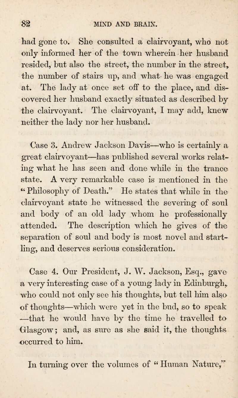 had gone to. She consulted a clairvoyant, who not only informed her of the town wherein her husband resided, but also the street, the number in the street* the number of stairs up, and what he was engaged at. The lady at once set off to the place, and dis¬ covered her husband exactly situated as described by the clairvoyant. The clairvoyant, I may add, knew neither the lady nor her husband. Case 3. Andrew Jackson Davis—who is certainly a great clairvoyant—has published several works relat¬ ing what he has seen and done while in the trance state. A very remarkable case is mentioned in the “ Philosophy of Death.” He states that while in the clairvoyant state lie witnessed the severing of soul and body of an old lady whom he professionally attended. The description which he gives of the separation of soul and body is most novel and start¬ ling, and deserves serious consideration. Case 4. Our President, J. W. Jackson, Esq., gave a very interesting case of a young lady in Edinburgh* who could not only see his thoughts, but tell him als,o of thoughts—which were yet in the bud, so to speak -—that he would have by the time he travelled to Glasgow; and, as sure as she said it, the thoughts occurred to him. In turning over the volumes of “ Human Nature,*r