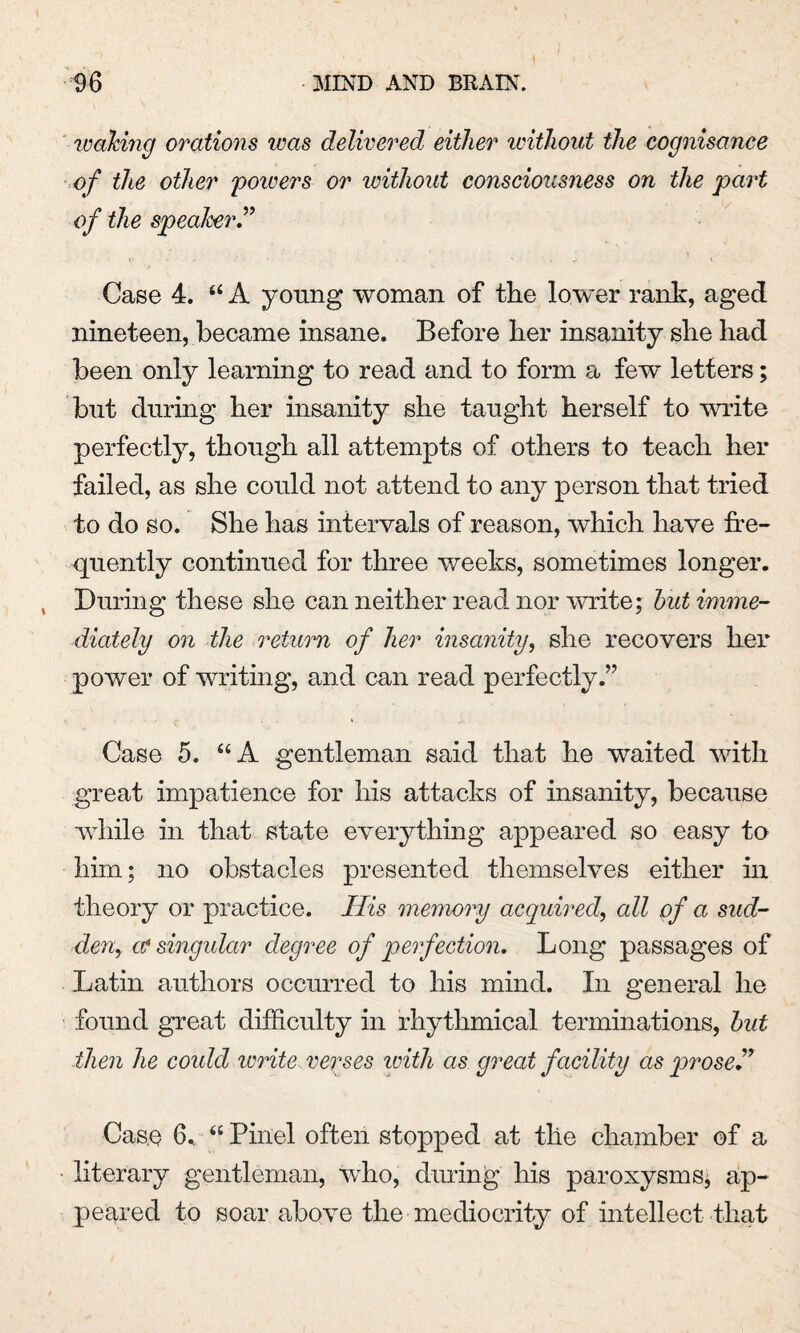 waking orations was delivered either without the cognisance of the other powers or without consciousness on the part of the speaker” Case 4. “ A young woman of the lower rank, aged nineteen, became insane. Before her insanity she had been only learning to read and to form a few letters; but during her insanity she taught herself to write perfectly, though all attempts of others to teach her failed, as she could not attend to any person that tried to do so. She has intervals of reason, which have fre¬ quently continued for three weeks, sometimes longer. During these she can neither read nor write; hut imme¬ diately on the return of her insanity, she recovers her power of writing, and can read perfectly.” Case 5. “A gentleman said that he waited with great impatience for his attacks of insanity, because while in that state everything appeared so easy to him; no obstacles presented themselves either in theory or practice. His memory acquired, all of a sud¬ den, at singular degree of perfection. Long passages of Latin authors occurred to his mind. In general he found great difficulty in rhythmical terminations, hut then he could write verses zoith as great facility as prose ” Case 6. “ Pinel often stopped at the chamber of a literary gentleman, who, dining his paroxysms; ap¬ peared to soar above the mediocrity of intellect that