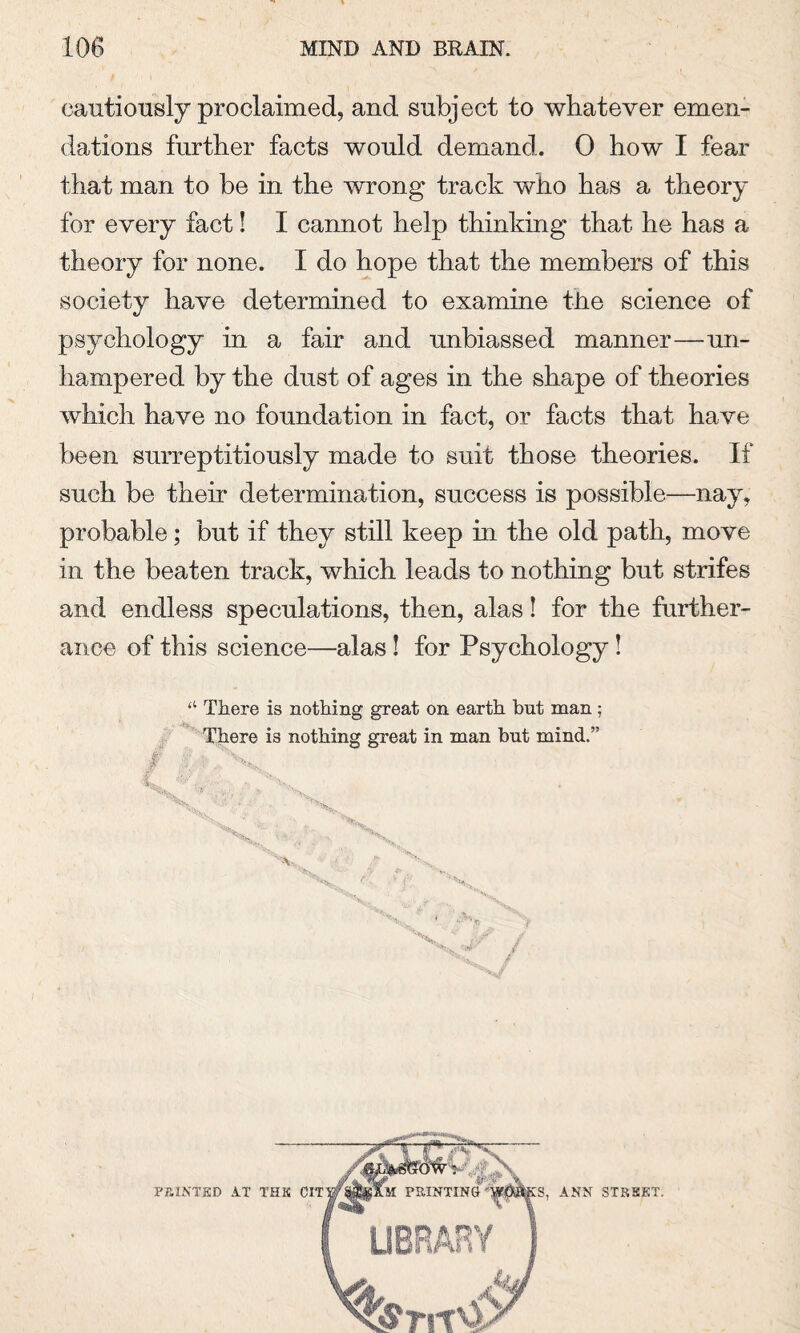 cautiously proclaimed, and subject to whatever emen¬ dations further facts would demand. 0 how I fear that man to be in the wrong track who has a theory for every fact! I cannot help thinking that he has a theory for none. I do hope that the members of this society have determined to examine tiie science of psychology in a fair and unbiassed manner—un¬ hampered by the dust of ages in the shape of theories which have no foundation in fact, or facts that have been surreptitiously made to suit those theories. If such be their determination, success is possible—nay, probable; but if they still keep in the old path, move in the beaten track, which leads to nothing but strifes and endless speculations, then, alas! for the further¬ ance of this science—alas ! for Psychology ! “ There is nothing great on earth but man; There is nothing great in man hut mind.” FEINTED AT THE ANN STKKET.