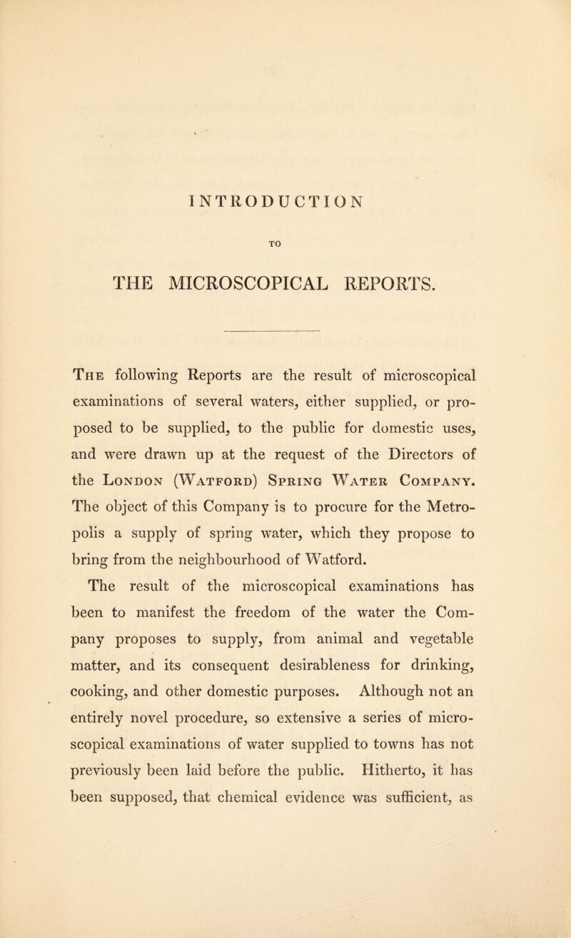 INTRODUCTION TO THE MICROSCOPICAL REPORTS. The following Reports are the result of microscopical examinations of several waters^ either supplied^ or pro¬ posed to be supplied, to the public for domestic uses, and were drawn up at the request of the Directors of the London (Watford) Spring Water Company. The object of this Company is to procure for the Metro¬ polis a supply of spring water, which they propose to bring from the neighbourhood of Watford. The result of the microscopical examinations has been to manifest the freedom of the water the Com¬ pany proposes to supply, from animal and vegetable matter, and its consequent desirableness for drinking, cooking, and other domestic purposes. Although not an entirely novel procedure, so extensive a series of micro¬ scopical examinations of water supplied to towns has not previously been laid before the public. Hitherto, it has been supposed, that chemical evidence was sufficient, as