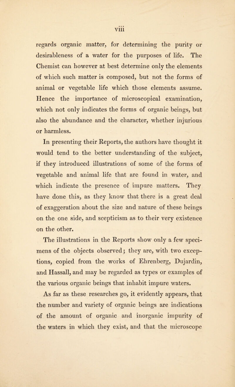 Vlll regards organic matter, for determining the purity or desirableness of a water for the purposes of life. The Chemist can however at best determine only the elements of which such matter is composed, but not the forms of animal or vegetable life which those elements assume. Hence the importance of microscopical examination, which not only indicates the forms of organic beings, but also the abundance and the character, whether injurious or harmless. In presenting their Reports, the authors have thought it would tend to the better understanding of the subject, if they introduced illustrations of some of the forms of vegetable and animal life that are found in water, and which indicate the presence of impure matters. They have done this, as they know that there is a great deal of exaggeration about the size and nature of these beings on the one side, and scepticism as to their very existence on the other. The illustrations in the Reports show only a few speci¬ mens of the objects observed; they are, with two excep¬ tions, copied from the works of Ehrenberg, Dujardin, and Hassall, and may be regarded as types or examples of the various organic beings that inhabit impure waters. As far as these researches go, it evidently appears, that the number and variety of organic beings are indications of the amount of organic and inorganic impurity of the waters in which they exist, and that the microscope