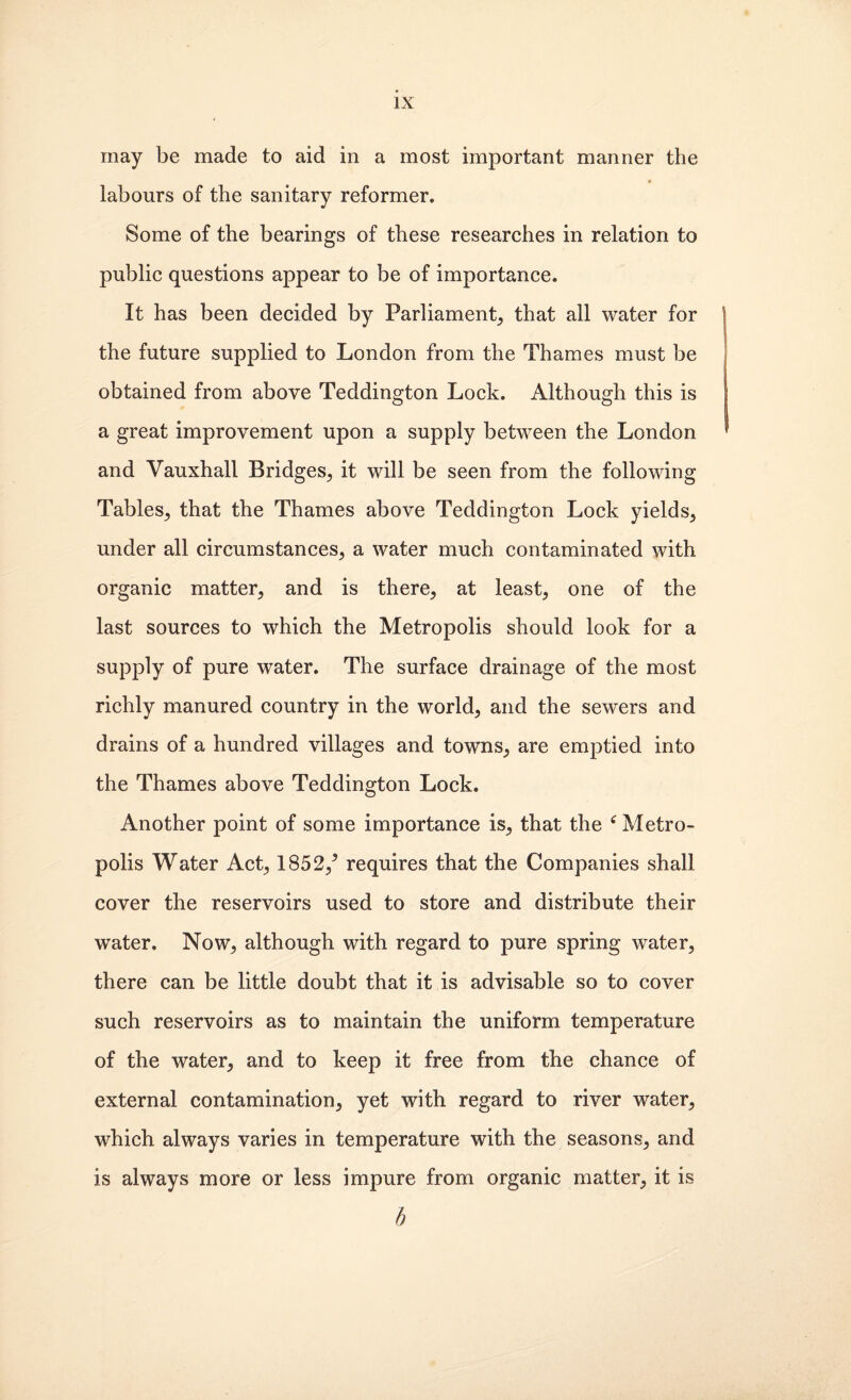 may be made to aid in a most important manner the labours of the sanitary reformer. Some of the bearings of these researehes in relation to public questions appear to be of importance. It has been decided by Parliament^ that all water for the future supplied to London from the Thames must be obtained from above Teddington Lock. Although this is a great improvement upon a supply between the London and Vauxhall Bridges^ it will be seen from the following Tables^ that the Thames above Teddington Lock yields^ under all circumstances, a water much contaminated with organic matter, and is there, at least, one of the last sources to which the Metropolis should look for a supply of pure water. The surface drainage of the most richly manured country in the world, and the sewers and drains of a hundred villages and towns, are emptied into the Thames above Teddington Lock. Another point of some importance is, that the ^ Metro¬ polis Water Act, 1852,’ requires that the Companies shall cover the reservoirs used to store and distribute their water. Now, although with regard to pure spring water, there can be little doubt that it is advisable so to cover such reservoirs as to maintain the uniform temperature of the water, and to keep it free from the chance of external contamination, yet with regard to river water, which always varies in temperature with the seasons, and is always more or less impure from organic matter, it is h