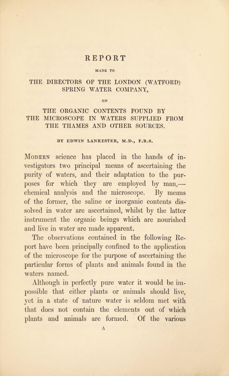 REPORT MADE TO THE DIRECTORS OF THE LONDON (WATFORD) SPRING WATER COMPANY, ON THE ORGANIC CONTENTS FOUND BY THE MICROSCOPE IN WATERS SUPPLIED FROM THE THAMES AND OTHER SOURCES. BY EDWIN LANKESTER, M.D., F.R.S. Modeun science has placed in the hands of in¬ vestigators two principal means of ascertaining the purity of waters, and their adaptation to the pur¬ poses for which they are employed by man,—■ chemical analysis and the microscope. By means of the former, the saline or inorganic contents dis¬ solved in water are ascertained, whilst by the latter instrument the organic beings which are nourished and live in water are made apparent. The observations contained in the following Re¬ port have been principally confined to the application of the microscope for the purpose of ascertaining the particular forms of plants and animals found in the waters named. Although in perfectly pure water it would be im¬ possible that either plants or animals should live, yet in a state of nature water is seldom met with that does not contain the elements out of which plants and animals are formed. Of the various A