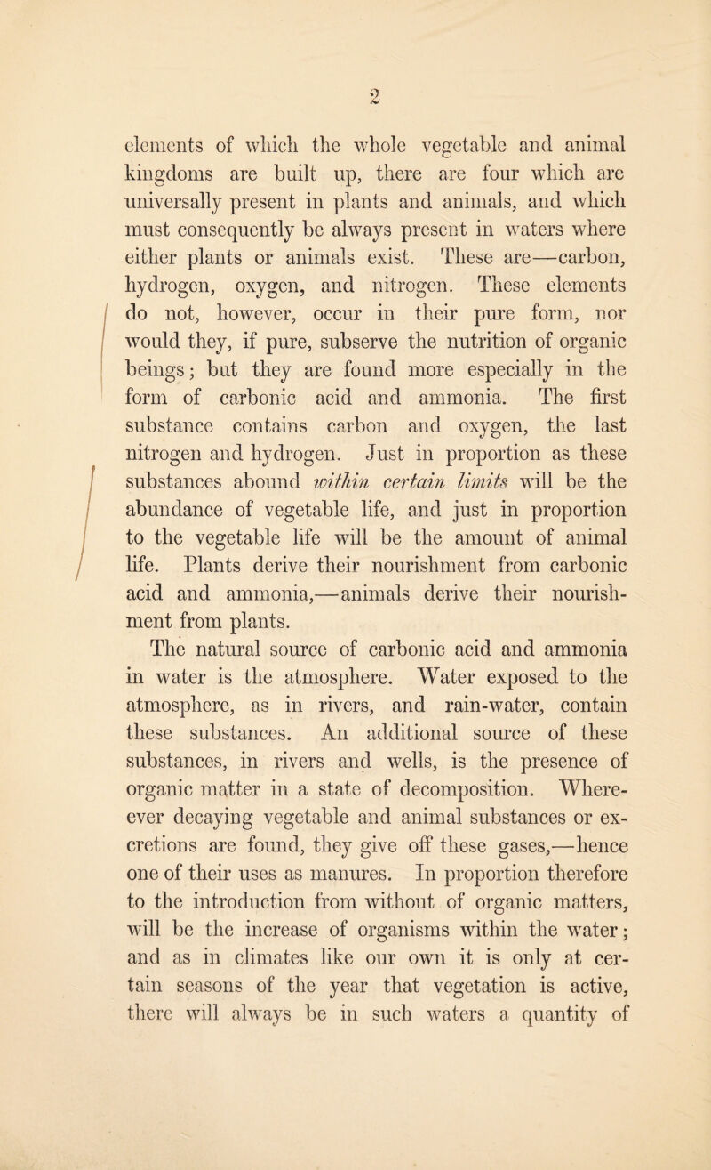 elements of wliicli the whole vegetable and animal kingdoms are built up, there are four which are universally present in plants and animals, and which must consequently be always present in waters where either plants or animals exist. These are—carbon, hydrogen, oxygen, and nitrogen. These elements do not, however, occur in their pure form, nor would they, if pure, subserve the nutrition of organic beings; but they are found more especially in the form of carbonic acid and ammonia. The first substance contains carbon and oxygen, the last nitrogen and hydrogen. Just in proportion as these substances abound within certain limits will be the abundance of vegetable life, and just in proportion to the vegetable life will be the amount of animal life. Plants derive their nourishment from carbonic acid and ammonia,—animals derive their nourish¬ ment from plants. The natural source of carbonic acid and ammonia in water is the atmmsphere. Water exposed to the atmosphere, as in rivers, and rain-water, contain these substances. An additional source of these substances, in rivers and wells, is the presence of organic matter in a state of decomposition. Where- ever decaying vegetable and animal substances or ex¬ cretions are found, they give off these gases,—hence one of their uses as manures. In proportion therefore to the introduction from without of organic matters, will be the inerease of organisms within the water; and as in climates like our own it is only at cer¬ tain seasons of the year that vegetation is active, there will always be in such waters a quantity of