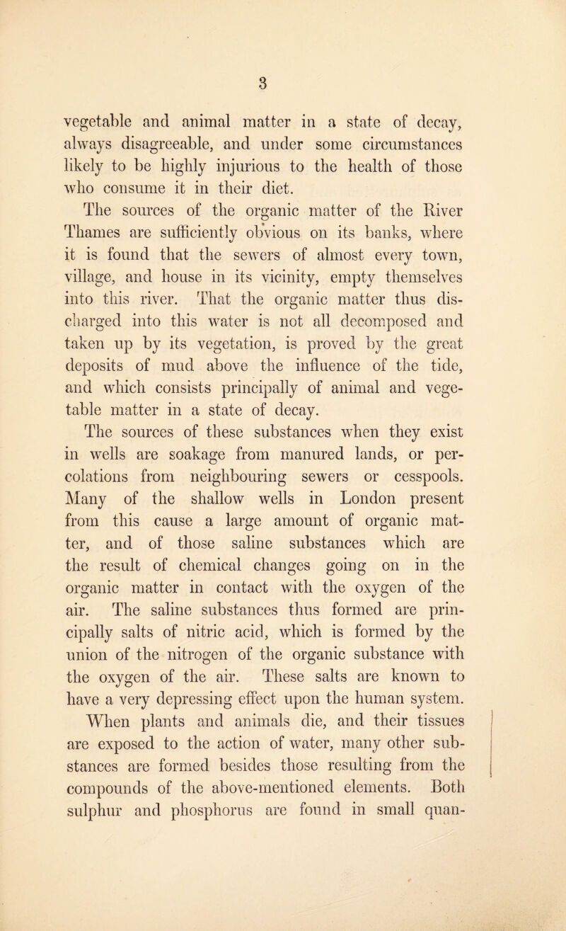 vegetable and animal matter in a state of decay, always disagreeable, and under some circumstances likely to be highly injurious to the health of those who consume it in their diet. The sources of the organic matter of the River Thames are sufficiently obvious on its banks, where it is found that the sewers of almost every town, village, and house in its vicinity, empty themselves into this river. That the organic matter thus dis¬ charged into this water is not all decomposed and taken up by its vegetation, is proved by the great deposits of mud above the influence of the tide, and which consists principally of animal and vege¬ table matter in a state of decay. The sources of these substances when they exist in wells are soakage from manured lands, or per¬ colations from neighbouring sewers or cesspools. Many of the shallow wells in London present from this cause a large amount of organic mat¬ ter, and of those saline substances which are the result of chemical changes going on in the organic matter in contact with the oxygen of the air. The saline substances thus formed are prin¬ cipally salts of nitric acid, which is formed by the union of the nitrogen of the organic substance with the oxygen of the air. These salts are known to have a very depressing effect upon the human system. When plants and animals die, and their tissues are exposed to the action of water, many other sub¬ stances are formed besides those resulting from the compounds of the above-mentioned elements. Both sulphur and phosphorus are found in small quan-