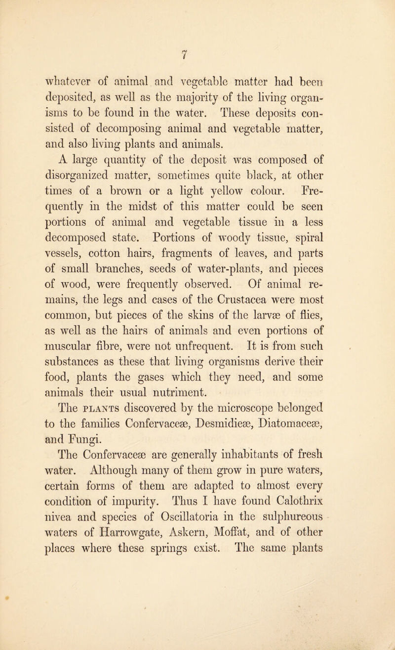 whatever of animal and vegetable matter had been deposited, as well as the majority of the living organ¬ isms to be found in the water. These deposits con¬ sisted of decomposing animal and vegetable matter, and also living plants and animals. A large quantity of the deposit was composed of disorganized matter, sometimes quite black, at other times of a brown or a light yellow colour. Fre¬ quently in the midst of this matter could be seen portions of animal and vegetable tissue in a less decomposed state. Portions of woody tissue, spiral vessels, cotton hairs, fragments of leaves, and parts of small branches, seeds of water-plants, and pieces of wood, were frequently observed. Of animal re¬ mains, the legs and cases of the Crustacea were most common, but pieces of the skins of the larvae of flies, as well as the hairs of animals and even portions of muscular fibre, were not unfrequent. It is from such substances as these that living organisms derive their food, plants the gases which they need, and some animals their usual nutriment. The PLANTS discovered by the microscope belonged to the families Confervaceae, Desmidieae, Diatomaceae, and Fungi. The Confervaceae are generally inhabitants of fresh water. Although many of them grow in pure waters, certain forms of them are adapted to almost every condition of impurity. Thus I have found Calothrix nivea and species of Oscillatoria in the sulphureous waters of Harrowgate, Askern, Moffat, and of other places where these springs exist. The same plants