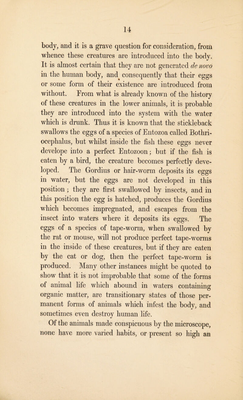 body, and it is a grave question for consideration, from whence these creatures are introduced into the body. It is almost certain that they are not generated de novo in the human body, and consequently that their eggs or some form of their existence are introduced from without. From what is already known of the history of these creatures in the lower animals, it is probable they are introduced into the system with the water which is drunk. Thus it is known that the stickleback swallows the eggs of a species of Entozoa called Bothri- ocephalus, but whilst inside the fish these eggs never develope into a perfect Entozoon; but if the fish is eaten by a bird, the creature becomes perfectly deve¬ loped. The Gordius or hair-worm deposits its eggs in water, but the eggs are not developed in this position ; they are first swallowed by insects, and in this position the egg is hatched, produces the Gordius which becomes impregnated, and escapes from the insect into waters where it deposits its eggs. The eggs of a species of tape-worm, when swallowed by the rat or mouse, will not produce perfect tape-worms in the inside of these creatures, but if they are eaten by the cat or dog, then the perfect tape-worm is produced. Many other instances might be quoted to show that it is not improbable that some of the forms of animal life which abound in waters containino; o organic matter, are transitionary states of those per¬ manent forms of animals which infest the body, and sometimes even destroy human life. Of the animals made conspicuous by the microscope, none have more varied habits, or present so high an