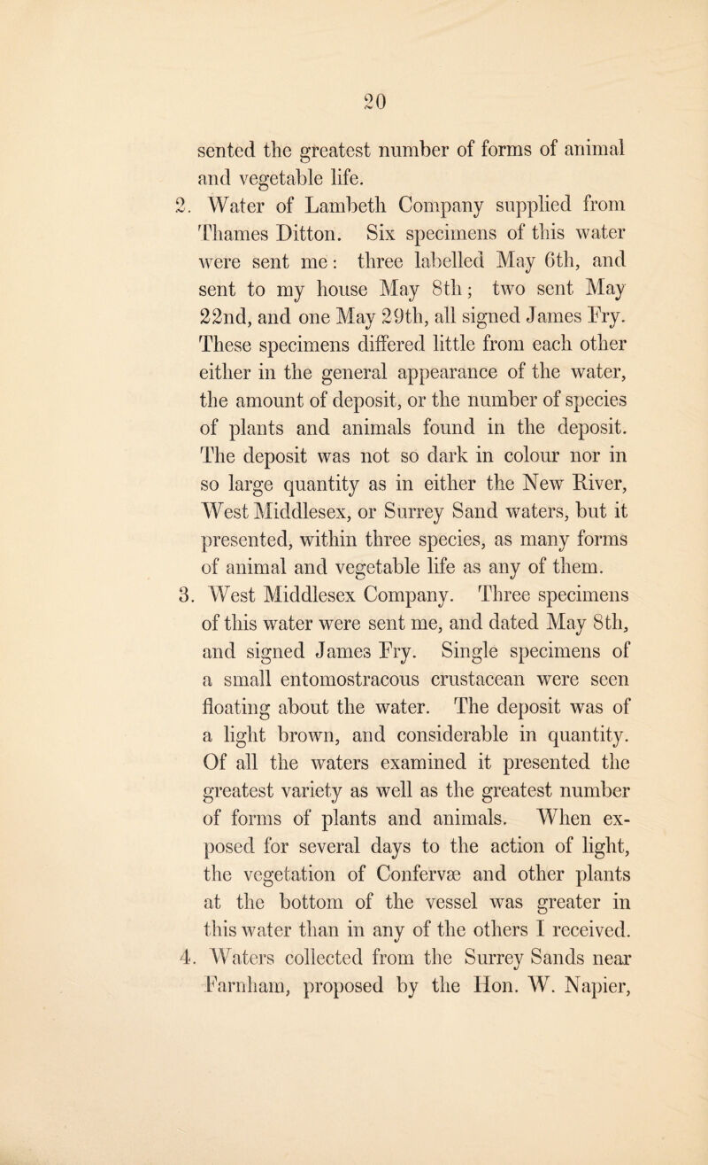 sented the greatest number of forms of animal and vegetable life. 2. Water of Lambeth Company supplied from Thames Litton. Six specimens of this water were sent me: three labelled May 6th, and sent to my house May 8th; two sent May 22nd, and one May 29th, all signed James Fry. These specimens differed little from each other either in the general appearance of the water, the amount of deposit, or the number of species of plants and animals found in the deposit. The deposit was not so dark in colour nor in so large quantity as in either the New River, West Middlesex, or Surrey Sand waters, but it presented, within three species, as many forms of animal and vegetable life as any of them. 3. West Middlesex Company. Three specimens of this water were sent me, and dated May 8th, and signed James Fry. Single specimens of a small entomostracous crustacean were seen floating about the water. The deposit was of a light brown, and considerable in quantity. Of all the waters examined it presented the greatest variety as well as the greatest number of forms of plants and animals. When ex¬ posed for several days to the action of light, the vegetation of Confervse and other plants at the bottom of the vessel was greater in this Avater than in any of the others I received. 4. Waters collected from the Surrey Sands near Farnham, proposed by the Hon. W. Napier,