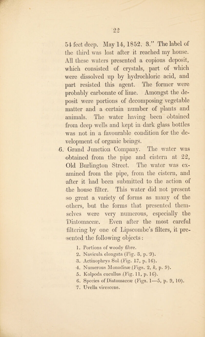 54 feet deep. May 14, 1852. 3.’’ The label of the third was lost after it reached my house. All these waters presented a copious deposit, which consisted of crystals, part of which were dissolved up by hydrochloric acid, and part resisted this agent. The former were probably carbonate of lime. Amongst the de¬ posit were portions of decomposing vegetable matter and a certain number of plants and animals. The water having been obtained from deep wells and kept in dark glass bottles was not in a favourable condition for the de¬ velopment of organic beings. 6. Grand Junction Company. The water was obtained from the pipe and cistern at 22, Old Burlington Street. The water was ex¬ amined from the pipe, from the cistern, and after it had been submitted to the action of the house filter. This water did not present so great a variety of forms as many of the others, but the forms that presented them¬ selves were very numerous, especially the Diatomacese. Even after the most careful filtering by one of Lipscombe’s filters, it pre- ‘sented the following objects : 1. Portions of woodv fibre. 2. Navicula elongata (Fig. 3, p. 9). 3. Actinophrys SoL(Fig. 17, p. 16). 4. Numerous Monadinse (Figs. 2, k, p. 9). 5. Kolpoda cucullus tFig. 11, p. 16). 6. Species of Diatomacese (Figs. 1—5, p. 9, 10). 7. Uvella virescens.