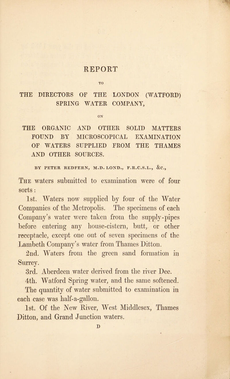 REPORT TO THE DIRECTORS OF THE LONDON (WATFORD) SPRING WATER COMPANY, ON THE ORGANIC AND OTHER SOLID MATTERS FOUND BY MICROSCOPICAL EXAMINATION OF WATERS SUPPLIED FROM THE THAMES AND OTHER SOURCES. BY PETER REDFERN, M.D. LOND., F.R.C.S.L., &C., The waters submitted to examination were of four sorts: 1st. Waters now supplied by four of the Water Companies of the Metropolis. The specimens of each Company’s water were taken from the supply-pipes before entering any house-cistern, butt, or other receptacle, except one out of seven specimens of the Lambeth Company’s water from Thames Litton. 2nd. Waters from the green sand formation in Surrey. 3rd. Aberdeen water derived from the river Dee. 4th. Watford Spring water, and the same softened. The quantity of water submitted to examination in each case was half-a-gallon. 1st. Of the New River, West Middlesex, Thames Litton, and Grand Junction waters. D