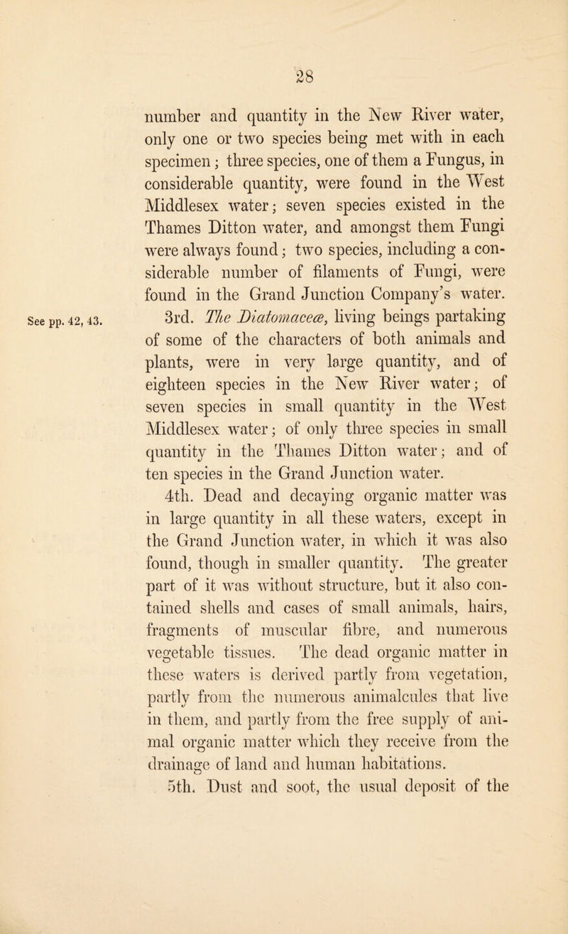 number and quantity in the 'New River water, only one or two species being met with in each specimen; three species, one of them a Fungus, in considerable quantity, were found in the Yfest Middlesex water; seven species existed in the Thames Ditton water, and amongst them Fungi were always found; two species, including a con¬ siderable number of filaments of Fungi, w^ere found in the Grand Junction Company’s water. See pp. 42,43. 3rd. T/ie Diatomacece, living beings partaking of some of the characters of both animals and plants, were in very large quantity, and of eighteen species in the New River water; of seven species in small quantity in the West Middlesex water; of only three species in small quantity in the Thames Ditton water; and of ten species in the Grand Junction water. 4th. Dead and decaying organic matter was in large quantity in all these waters, except in the Grand Junction water, in which it was also found, though in smaller quantity. The greater part of it was without structure, but it also con¬ tained shells and cases of small animals, hairs, fragments of muscular fibre, and numerous veo’etable tissues. The dead organic matter in these waters is derived partly from vegetation, partly from the numerous animalcules that live in them, and partly from the free supply of ani¬ mal organic matter which they receive from the drainage of land and human habitations. 5th. Dust and soot, the usual deposit of the