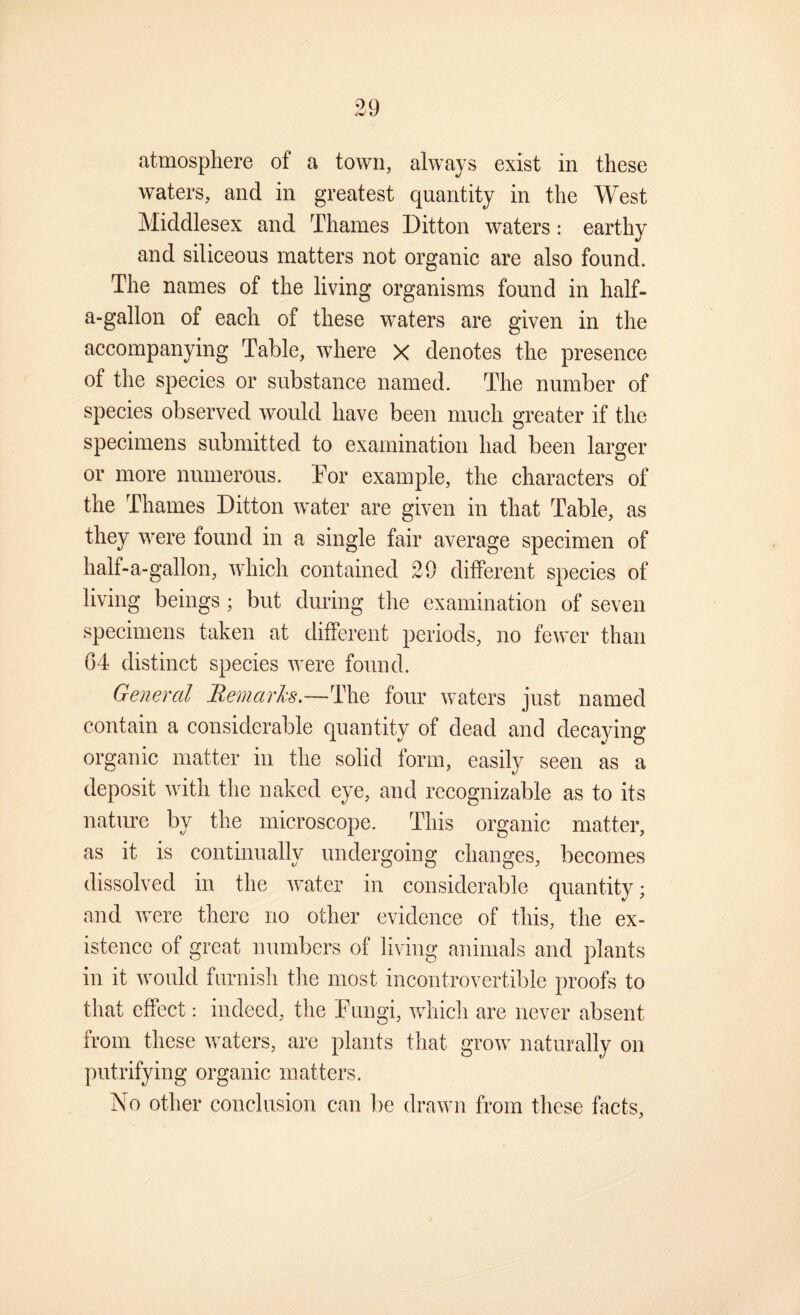waters, and in greatest quantity in the West Middlesex and Thames Ditton waters: earthy and siliceous matters not organic are also found. The names of the living organisms found in half- a-gallon of each of these waters are given in the accompanying Table, where X denotes the presence of the species or substance named. The number of species observed would have been much greater if the specimens submitted to examination had been larger or more numerous. Tor example, the characters of the Thames Ditton water are given in that Table, as they were found in a single fair average specimen of half-a-gallon, which contained 29 different species of living beings; but during the examination of seven specimens taken at different periods, no fewer than G4 distinct species were found. General Bemarhs~]l\^ four waters just named contain a considerable quantity of dead and decaying organic matter in the solid form, easily seen as a deposit with the naked eye, and recognizable as to its nature by the microscope. This organic matter, as it is continually undergoing changes, becomes dissolved in the water in considerable quantity; and were there no other evidence of this, the ex¬ istence of great numbers of living animals and plants in it Avould furnish the most incontrovertible proofs to that effect: indeed, the Fungi, which are never absent from these waters, arc plants that grow naturally on putrifying organic matters. No other conclusion can l)e drawn from these facts,