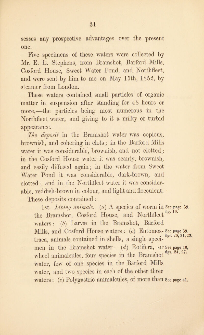 sesses any prospective advantages over the present one. Five specimens of these waters were collected by Mr. E. L. Stephens, from Bramshot, Barford Mills, Cosford House, Sweet Water Pond, and Northfleet, and were sent by him to me on May 15th, 1852, by steamer from London. These waters contained small particles of organic matter in suspension after standing for 48 hours or more,—the particles being most numerous in the Northfleet water, and giving to it a milky or turbid appearance. The deposit in the Bramshot water was copious, brownish, and cohering in clots; in the Barford Mills water it was considerable, brownish, and not clotted; in the Cosford House water it was scanty, brownish, and easily diffused again; in the water from Sweet Water Pond it was considerable, dark-brown, and clotted ; and in the Northfleet water it was consider¬ able, reddish-brown in colour, and light and flocculent. These deposits contained : 1st. Living animals, {a) A species of worm in Seepage 39, the Bramshot, Cosford House, and Northfleet waters: ih) Larvae in the Bramshot, Barford Mills, and Cosford House waters : (c) Entomos- See page 39, figs. 20, 21, 22. traca, animals contained in shells, a single speci¬ men in the Bramshot water : [d) Botifera, or See page 40, wheel animalcules, four species in the Bramshot water, few of one species in the Barford Mills Avater, and two species in each of the other three waters : (c) Polygastric animalcules, of more than see page 41.