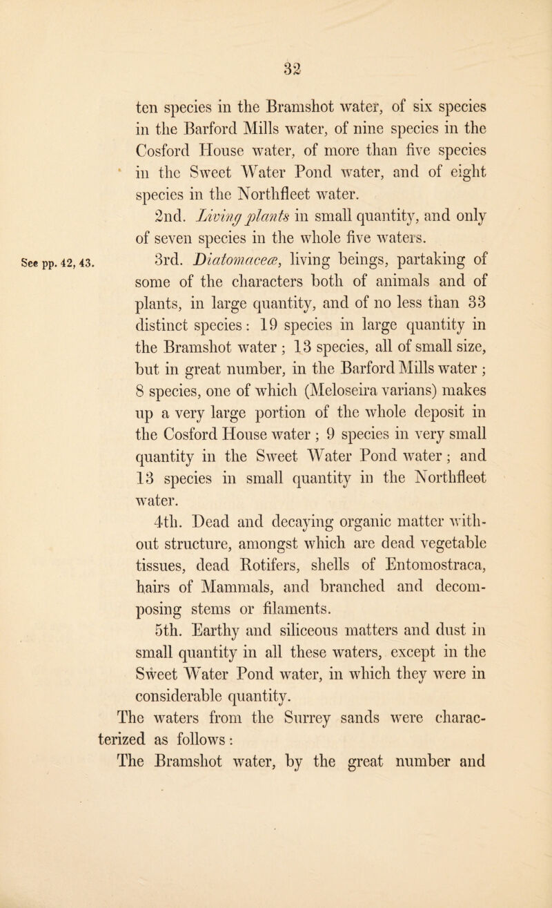 82 ten species in the Bramshot water, of six species in the Barford Mills water, of nine species in the Cosford Tdouse water, of more than five species in the Sweet Water Pond water, and of eight species in the Northfleet water. 2nd. Living jjlants in small quantity, and only of seven species in the whole five waters. See pp. 42,43. 3rd. DiatomcicecB, living beings, partaking of some of the characters both of animals and of plants, in large quantity, and of no less than 33 distinct species: 19 species in large quantity in the Bramshot water ; 18 species, all of small size, but in great number, in the Barford Mills water ; 8 species, one of which (Meloseira varians) makes up a very large portion of the whole deposit in the Cosford House water ; 9 species in very small quantity in the Sweet Water Pond water; and 18 species in small quantity in the Northfleet water. 4th. Dead and decaying organic matter with¬ out structure, amongst which are dead vegetable tissues, dead Rotifers, shells of Entomostraca, hairs of Mammals, and branched and decom¬ posing stems or filaments. 5th. Earthy and siliceous matters and dust in small quantity in all these waters, except in the Sweet Water Pond water, in which they were in considerable quantity. The waters from the Surrey sands were charac¬ terized as follows; The Bramshot water, by the great number and