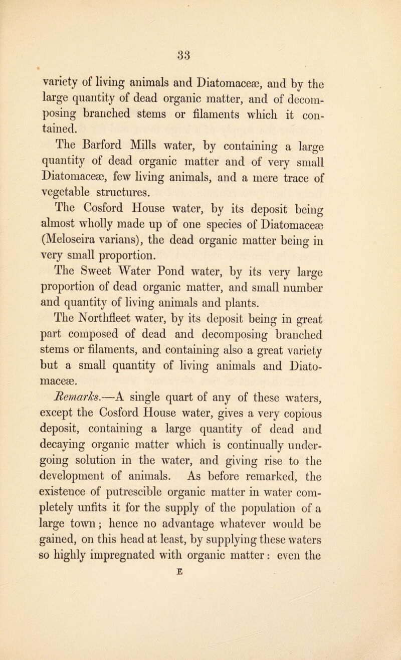 variety of living animals and Diatomaceae, and by the large quantity of dead organic matter, and of decom¬ posing branched stems or filaments which it con¬ tained. The Barford Mills water, by containing a large quantity of dead organic matter and of very small Diatomaceae, few living animals, and a mere trace of vegetable structures. The Cosford House water, by its deposit being almost wholly made up 'of one species of Diatomaceae (Meloseira varians), the dead organic matter being in very small proportion. The Sweet Water Pond water, by its very large proportion of dead organic matter, and small number and quantity of living animals and plants. The Northfleet water, by its deposit being in great part composed of dead and decomposing branched stems or filaments, and containing also a great variety but a small quantity of living animals and Diato- macese. BemarJcs.—A single quart of any of these waters, except the Cosford House water, gives a very copious deposit, containing a large quantity of dead and decaying organic matter which is continually under¬ going solution in the water, and giving rise to the development of animals. As before remarked, the existence of putrescible organic matter in water com¬ pletely unfits it for the supply of the population of a large town; hence no advantage whatever would be gained, on this head at least, by supplying these waters so highly impregnated with organic matter: even the E