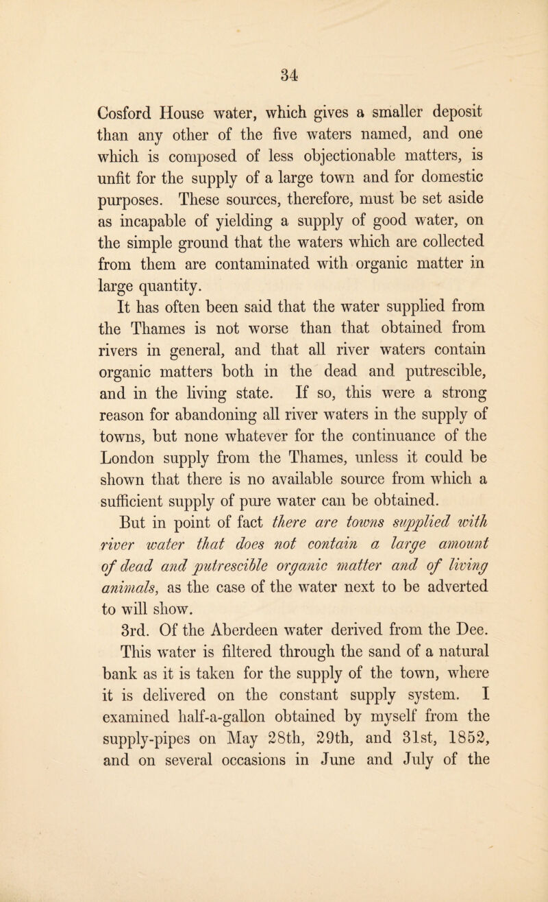 Cosford House water, which gives a smaller deposit than any other of the five waters named, and one which is composed of less objectionable matters, is unfit for the supply of a large town and for domestic purposes. These sources, therefore, must be set aside as incapable of yielding a supply of good water, on the simple ground that the waters which are collected from them are contaminated with organic matter in large quantity. It has often been said that the water supplied from the Thames is not worse than that obtained from rivers in general, and that all river waters contain organic matters both in the dead and putrescible, and in the living state. If so, this were a strong reason for abandoning all river waters in the supply of towns, but none whatever for the continuance of the London supply from the Thames, unless it could be shown that there is no available source from which a sufficient supply of pure water can be obtained. But in point of fact there are towns supplied with river water that does not contain a large amount of dead and putrescible organic matter and of living animals, as the case of the water next to be adverted to will show. 3rd. Of the Aberdeen water derived from the Dee. This water is filtered through the sand of a natural bank as it is taken for the supply of the town, where it is delivered on the constant supply system. I examined half-a-gallon obtained by myself from the supply-pipes on May 28th, 29th, and 31st, 1852, and on several occasions in June and July of the