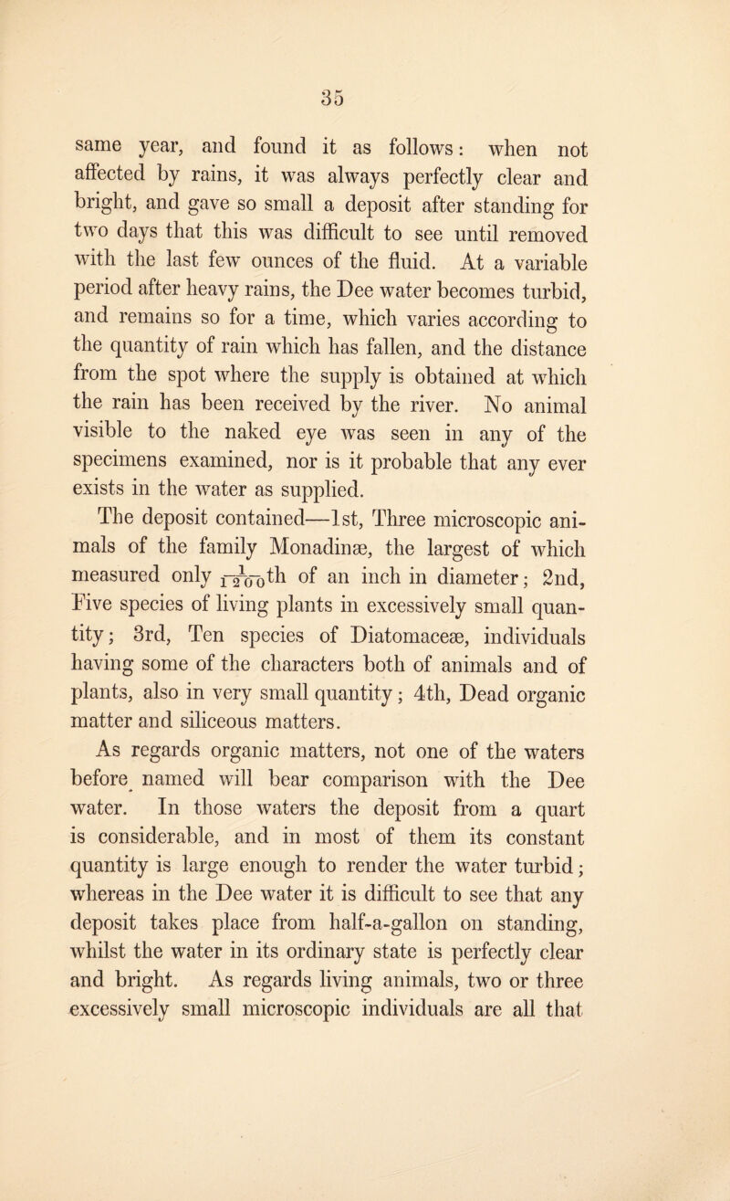 same year, and found it as follows: when not affected by rains, it was always perfectly clear and bright, and gave so small a deposit after standing for two days that this was difficult to see until removed with the last few ounces of the fluid. At a variable period after heavy rains, the Dee water becomes turbid, and remains so for a time, which varies according to the quantity of rain which has fallen, and the distance from the spot where the supply is obtained at wffiich the rain has been received by the river. No animal visible to the naked eye was seen in any of the specimens examined, nor is it probable that any ever exists in the water as supplied. The deposit contained—1st, Three microscopic ani¬ mals of the family Monadinae, the largest of which measured only of an inch in diameter; 2nd, Five species of living plants in excessively small quan¬ tity ; 3rd, Ten species of Diatomaceae, individuals having some of the characters both of animals and of plants, also in very small quantity; 4th, Dead organic matter and siliceous matters. As regards organic matters, not one of the waters before named will bear comparison with the Dee water. In those waters the deposit from a quart is considerable, and in most of them its constant quantity is large enough to render the water turbid; whereas in the Dee water it is difficult to see that any deposit takes place from half-a-gallon on standing, whilst the water in its ordinary state is perfectly clear and bright. As regards living animals, two or three excessively small microscopic individuals are all that