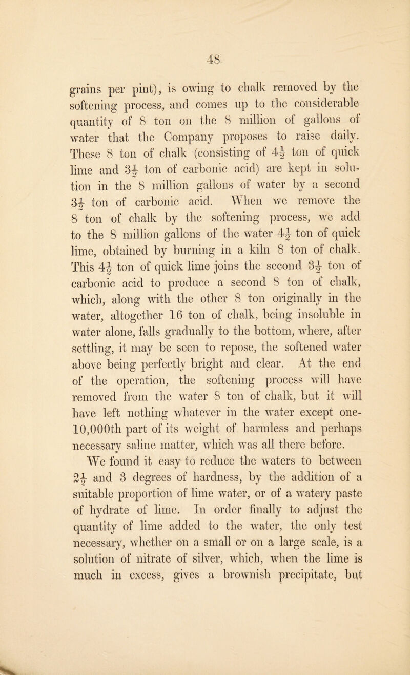 grains per pint), is owing to chalk removed by the softening process, and comes up to the considerable quantity of 8 ton on the 8 million of gallons ol water that the Company proposes to raise daily. These 8 ton of chalk (consisting of 4^ ton of quick lime and 3|- ton of carbonic acid) are kept in solu¬ tion in the 8 million gallons of water by a second 8^ ton of carbonic acid. When we remove tlie 8 ton of chalk by the softening process, we add to the 8 million gallons of the water 4|- ton of quick lime, obtained by burning in a kiln 8 ton of chalk. This 44 ton of quick lime joins the second 3^ ton of carbonic acid to produce a second 8 ton of chalk, which, along with the other 8 ton originally in the water, altogether 16 ton of chalk, being insoluble in water alone, falls gradually to the bottom, where, after settling, it may be seen to repose, the softened water above being perfectly bright and clear. At the end of the operation, the softening process will have removed from the water 8 ton of chalk, but it will have left nothing whatever in the water except one- 10,000th part of its weight of harmless and perhaps necessary saline matter, which was all there before. We found it easy to reduce the waters to between 24 and 3 degrees of hardness, by the addition of a suitable proportion of lime water, or of a watery paste of hydrate of lime. In order finally to adjust the quantity of lime added to the water, the only test necessary, whether on a small or on a large scale, is a solution of nitrate of silver, which, when the lime is much in excess, gives a brownish precipitate, but