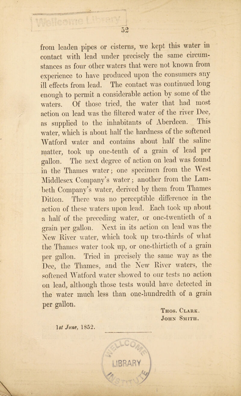 WAK/n.-’/Wr-' ■ from leaden pipes or cisterns, we kept this water in contact with lead under precisely the same circum¬ stances as four other waters that were not known from experience to have produced upon the consumers any ill effects from lead. The contact was continued long enough to permit a considerable action by some of the waters. Of those tried, the water that had most action on lead was the filtered water of the river Dee, as supplied to the inhabitants of Aberdeen. This water, which is about half the hardness of the softened Watford water and contains about half the saline matter, took up one-tenth of a grain of lead per gallon. The next degree of action on lead was found in the Thames water; one specimen from the West Middlesex Company’s water; another from the Lam¬ beth Company’s water, derived by them from Thames Ditton. There was no perceptible difference in the action of these waters upon lead. Each took up about a lialf of the preceding water, or one-twentieth of a grain per gallon. Next in its action on lead was the New liiver water, which took up two-thirds of what the Thames water took up, or one-thirtieth of a grain per gallon. Tried in precisely the same wvay as the Dee, the Thames, and the New Liver waters, the softened AVatford water showed to our tests no action on lead, although those tests wnuld have detected in the water much less than one-hundredth of a grain per gallon. Thos. Clark. John Smith. 15/ June^ 1852.