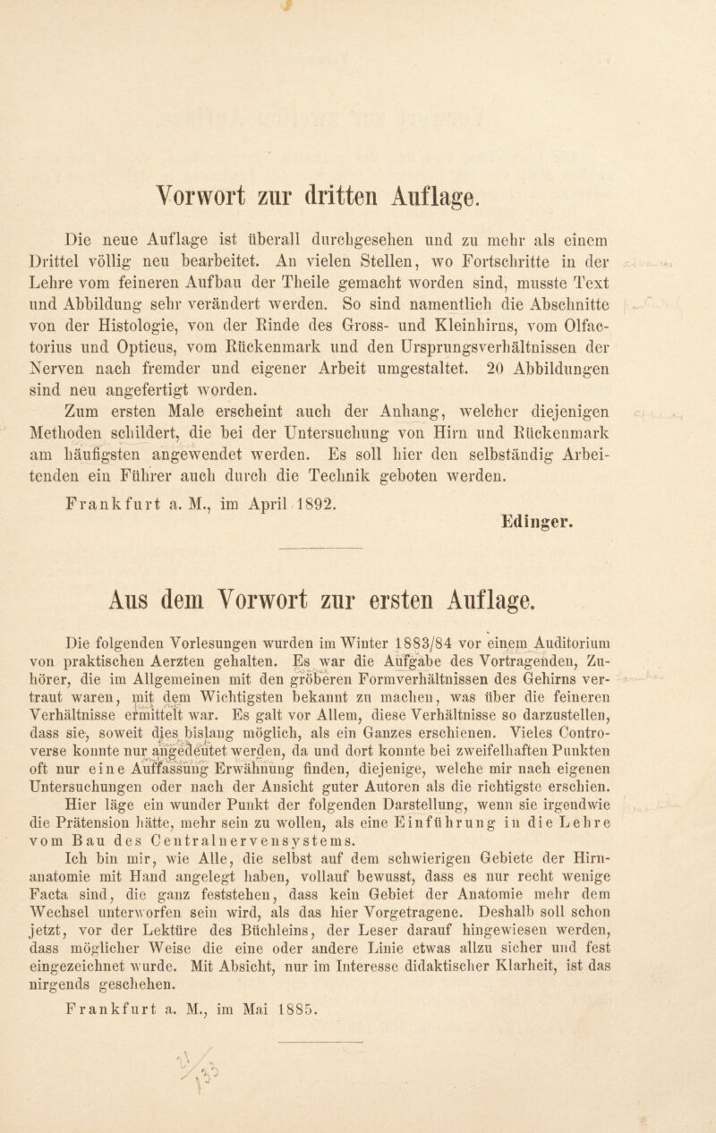 Vorwort zur dritten Auflage. Die neue Auflage ist überall durcligeselien und zu mehr als einem Drittel völlig neu bearbeitet. An vielen Stellen, wo Fortschritte in der Lehre vom feineren Aufbau der Theile gemacht worden sind, musste Text und Abbildung sehr verändert werden. So sind namentlich die Abschnitte von der Histologie, von der Rinde des Gross- und Kleinhirns, vom Olfac- torius und Opticus, vom Rückenmark und den Ursprungsverhältnissen der Nerven nach fremder und eigener Arbeit umgestaltet. 20 Abbildungen sind neu angefertigt worden. Zum ersten Male erscheint auch der Anhang, welcher diejenigen Methoden schildert, die bei der Untersuchung von Hirn und Rückenmark am häufigsten angewendet werden. Es soll hier den selbständig Arbei¬ tenden ein Führer auch durch die Technik geboten werden. Frankfurt a. M., im April 1892. Edinger. Aus dem Vorwort zur ersten Auflage. Die folgenden Vorlesungen wurden im Winter 1883/84 vor einem Auditorium von praktischen Aerzten gehalten. Es war die Aufgabe des Vortragenden, Zu¬ hörer, die im Allgemeinen mit den gröberen Formverhältnissen des Gehirns ver¬ traut waren, mit dem Wichtigsten bekannt zu machen, was über die feineren Verhältnisse ermittelt war. Es galt vor Allem, diese Verhältnisse so darzustellen, dass sie, soweit dies bislang möglich, als ein Ganzes erschienen. Vieles Contro- verse konnte nur angedeutet werden, da und dort konnte bei zweifelhaften Punkten oft nur ei n e Auffassung Erwähnung finden, diejenige, welche mir nach eigenen Untersuchungen oder nach der Ansicht guter Autoren als die richtigste erschien. Hier läge ein wunder Punkt der folgenden Darstellung, wenn sie irgendwie die Prätension hätte, mehr sein zu wollen, als eine Einführung in die Lehre vom Bau des Centralnervensystems. Ich bin mir, wie Alle, die selbst auf dem schwierigen Gebiete der Hirn¬ anatomie mit Hand angelegt haben, vollauf bewusst, dass es nur recht wenige Facta sind, die ganz feststehen, dass kein Gebiet der Anatomie mehr dem Wechsel unterworfen sein wird, als das hier Vorgetragene. Deshalb soll schon jetzt, vor der Lektüre des Büchleins, der Leser darauf hingewiesen werden, dass möglicher Weise die eine oder andere Linie etwas allzu sicher und fest eingezeichnet wurde. Mit Absicht, nur im Interesse didaktischer Klarheit, ist das nirgends geschehen. Frankfurt a. M., im Mai 1885. *v 1