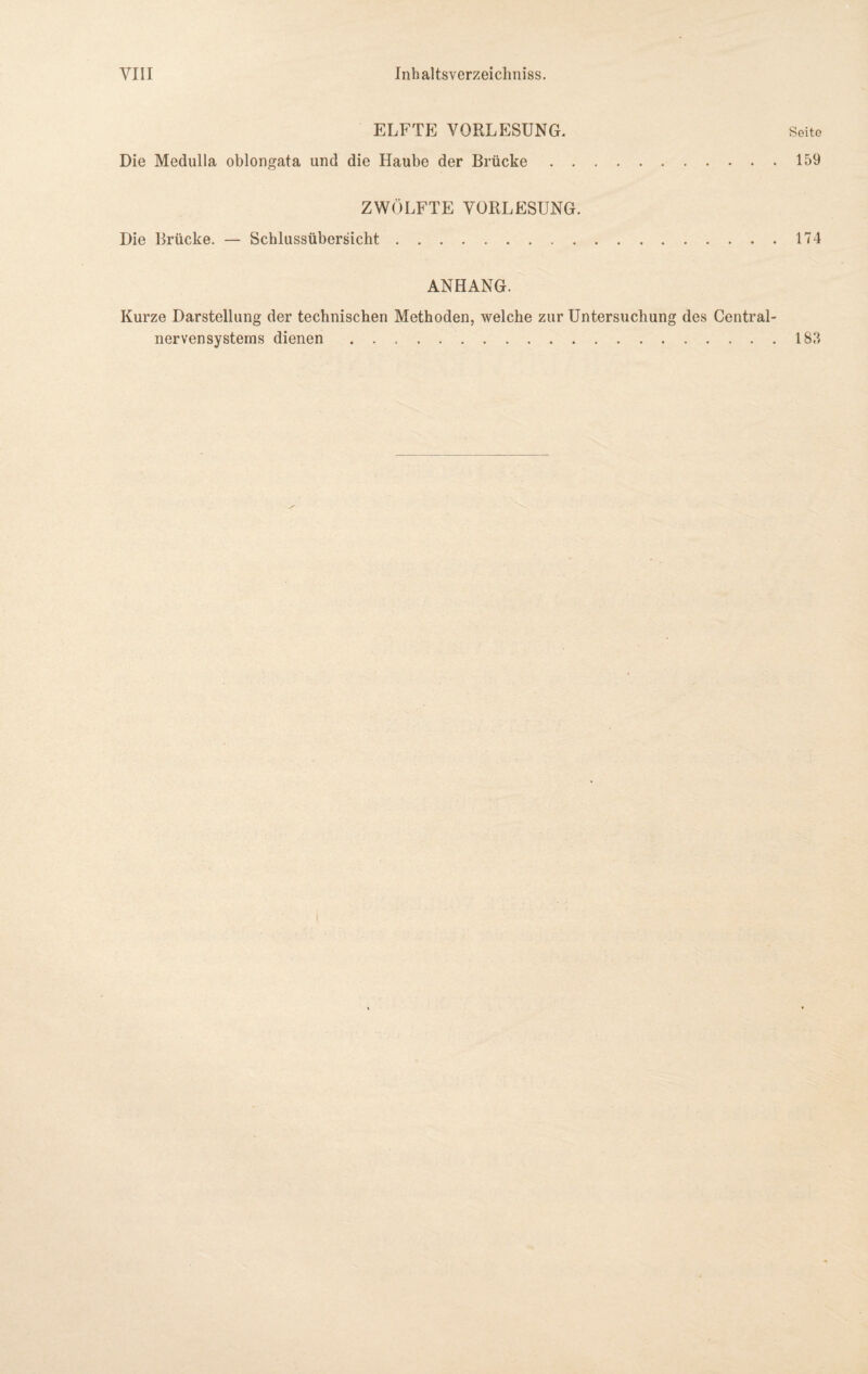 ELFTE VORLESUNG. Seite Die Medulla oblongata und die Haube der Brücke.159 ZWÖLFTE VORLESUNG. Die Brücke. — Schlussübersicht.174 ANHANG. Kurze Darstellung der technischen Methoden, welche zur Untersuchung des Central¬ nervensystems dienen.183