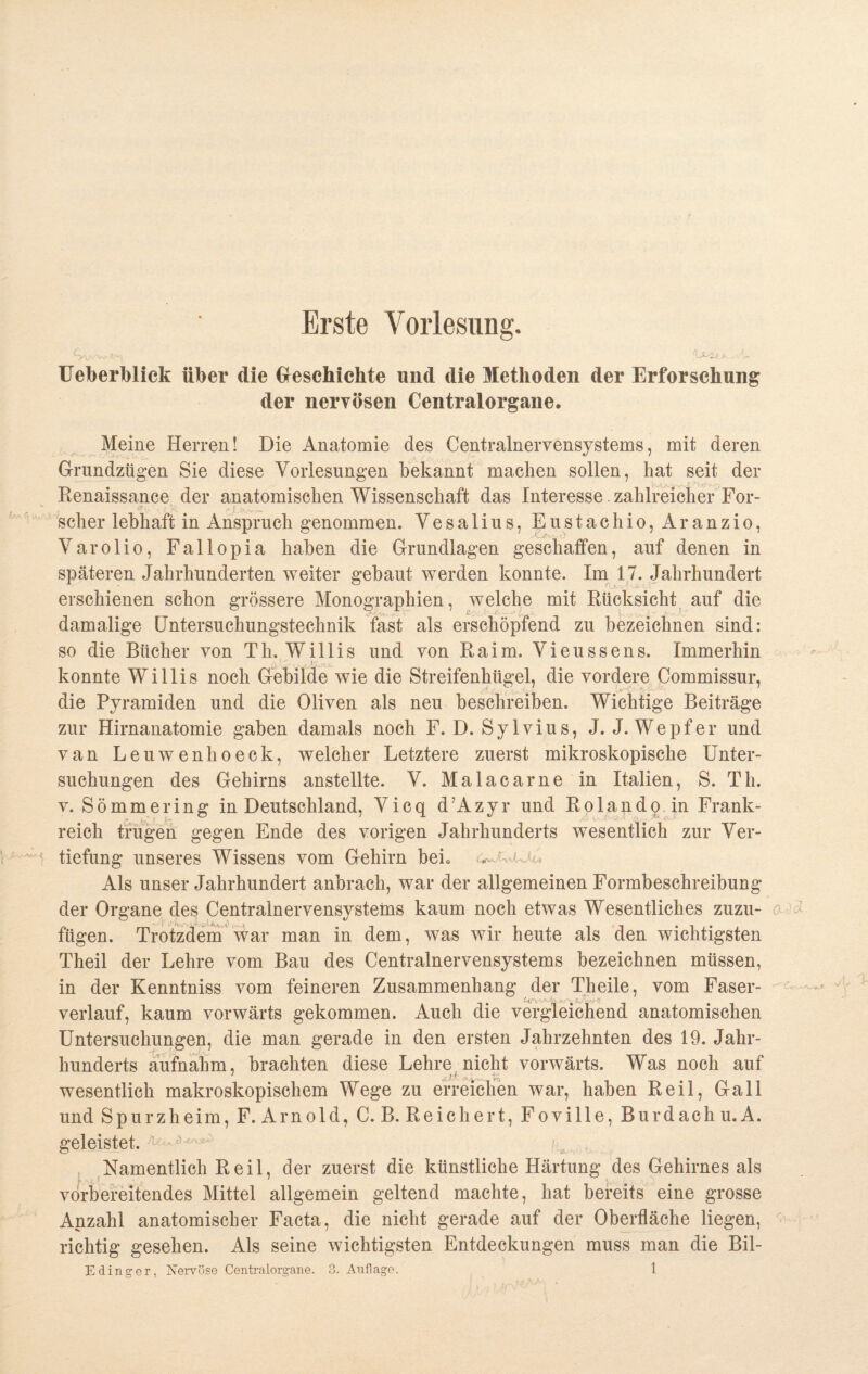 Erste Vorlesung. £yv/vw-l^, 'U^Ue- . ■'U Ueberblick über die Geschichte und die Methoden der Erforschung der nervösen Centralorgane. Meine Herren! Die Anatomie des Centralnervensystems, mit deren Grundzügen Sie diese Vorlesungen bekannt machen sollen, hat seit der Renaissance der anatomischen Wissenschaft das Interesse. zahlreicher For¬ scher lebhaft in Anspruch genommen. Vesalius, Eustachio,Aranzio, Varolio, Fallopia haben die Grundlagen geschaffen, auf denen in späteren Jahrhunderten weiter gebaut werden konnte. Im 17. Jahrhundert erschienen schon grössere Monographien, welche mit Rücksicht auf die damalige Untersuchungstechnik fast als erschöpfend zu bezeichnen sind: so die Bücher von Th. Willis und von Raim. Vieussens. Immerhin konnte Willis noch Gebilde wie die Streifenhügel, die vordere Commissur, die Pyramiden und die Oliven als neu beschreiben. Wichtige Beiträge zur Hirnanatomie gaben damals noch F. D. Sylvius, J. J. Wepfer und van Leuwenhoeck, welcher Letztere zuerst mikroskopische Unter¬ suchungen des Gehirns anstellte. V. Malacarne in Italien, S. Th. v. Sömmering in Deutschland, Vicq d’Azyr und Rolando in Frank¬ reich trugen gegen Ende des vorigen Jahrhunderts wesentlich zur Ver¬ tiefung unseres Wissens vom Gehirn beL —' i. Als unser Jahrhundert anbrach, war der allgemeinen Formbeschreibung der Organe des Centralnervensystems kaum noch etwas Wesentliches zuzu- a fügen. Trotzdem war man in dem, was wir heute als den wichtigsten Theil der Lehre vom Bau des Centralnervensystems bezeichnen müssen, in der Kenntniss vom feineren Zusammenhang der Theile, vom Faser¬ verlauf, kaum vorwärts gekommen. Auch die vergleichend anatomischen Untersuchungen, die man gerade in den ersten Jahrzehnten des 19. Jahr¬ hunderts aufnahm, brachten diese Lehre nicht vorwärts. Was noch auf wesentlich makroskopischem Wege zu erreichen war, haben Reil, Gail und Spurzheim, F. Arnold, C. B. Reichert, Foville, Burdach u. A. geleistet. Namentlich Reil, der zuerst die künstliche Härtung des Gehirnes als vorbereitendes Mittel allgemein geltend machte, hat bereits eine grosse Anzahl anatomischer Facta, die nicht gerade auf der Oberfläche liegen, richtig gesehen. Als seine wichtigsten Entdeckungen muss man die Bil-