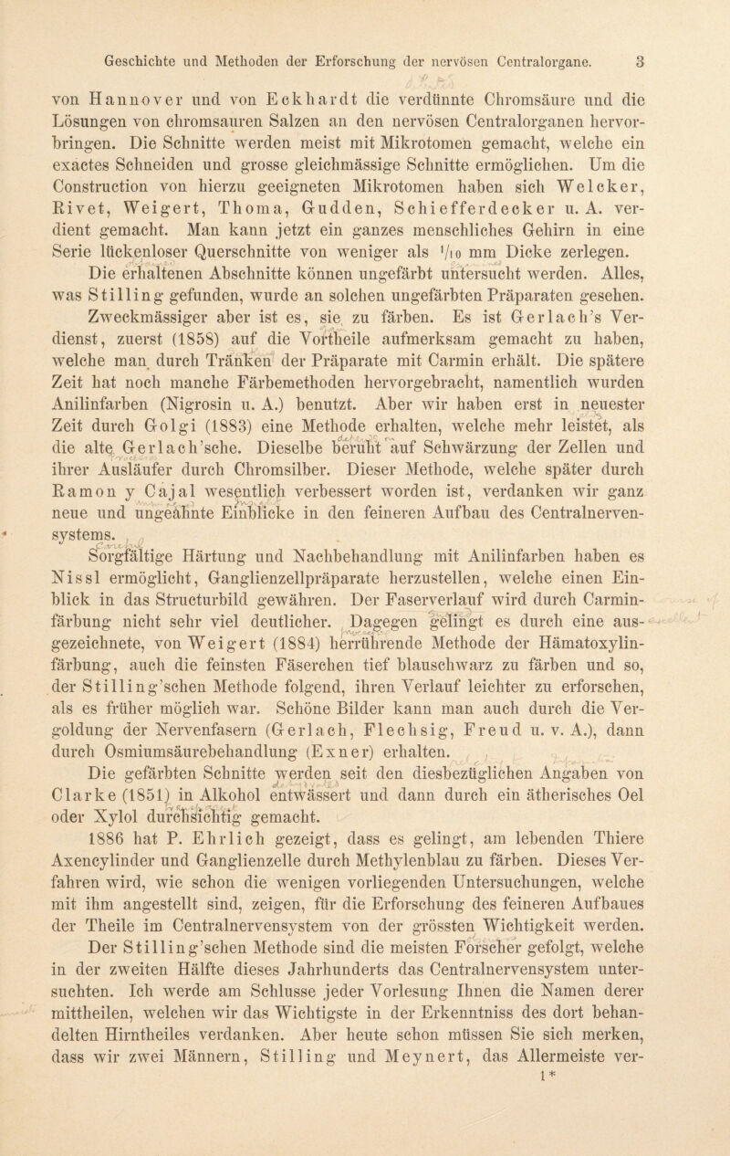 von Hannover und von Eckhardt die verdünnte Chromsäure und die Lösungen von chromsauren Salzen an den nervösen Centralorganen hervor¬ bringen. Die Schnitte werden meist mit Mikrotomen gemacht, welche ein exactes Schneiden und grosse gleichmässige Schnitte ermöglichen. Um die Construction von hierzu geeigneten Mikrotomen haben sich Welcker, Rivet, Weigert, Thoma, G-udden, Schiefferdecker u. A. ver¬ dient gemacht. Man kann jetzt ein ganzes menschliches Gehirn in eine Serie lückenloser Querschnitte von weniger als Vio mm Dicke zerlegen. Die erhaltenen Abschnitte können ungefärbt untersucht werden. Alles, was Stilling gefunden, wurde an solchen ungefärbten Präparaten gesehen. Zweckmässiger aber ist es, sie, zu färben. Es ist Gerlack’s Ver¬ dienst, zuerst (1858) auf die Vortheile aufmerksam gemacht zu haben, welche man durch Tränken der Präparate mit Carmin erhält. Die spätere Zeit hat noch manche Färbemethoden hervorgebracht, namentlich wurden Anilinfarben (Nigrosin u. A.) benutzt. Aber wir haben erst in neuester Zeit durch Golgi (1883) eine Methode erhalten, welche mehr leistet, als die altq. Gerlach’sche. Dieselbe beruht'auf Schwärzung der Zellen und ihrer Ausläufer durch Chromsilber. Dieser Methode, welche später durch Ramon y Cajal wesentlich verbessert worden ist, verdanken wir ganz vV.v. \ , , > '/•- neue und ungeahnte Einblicke in den feineren Aufbau des Centralnerven¬ systems. Sorgfältige Härtung und Nachbehandlung mit Anilinfarben haben es Nissl ermöglicht, Ganglienzellpräparate herzustellen, welche einen Ein¬ blick in das Structurbild gewähren. Der Faserverlauf wird durch Carmin- färbung nicht sehr viel deutlicher. Dagegen gelingt es durch eine aus- gezeichnete, von Weigert (1884) herrührende Methode der Hämatoxylin- färbung, auch die feinsten Fäserchen tief blauschwarz zu färben und so, der Stilling7sehen Methode folgend, ihren Verlauf leichter zu erforschen, als es früher möglich war. Schöne Bilder kann man auch durch die Ver¬ goldung der Nervenfasern (Gerlach, Flechsig, Freud u. v. A.), dann durch Osmiumsäurebehandlung (Exner) erhalten. Die gefärbten Schnitte werden seit den diesbezüglichen Angaben von .■ ■ ■ 15 * -• i '' Clarke (1851) in Alkohol entwässert und dann durch ein ätherisches Oel oder Xylol durchsichtig gemacht. 1886 hat P. Ehrlich gezeigt, dass es gelingt, am lebenden Thiere Axencylinder und Ganglienzelle durch Methylenblau zu färben. Dieses Ver¬ fahren wird, wie schon die wenigen vorliegenden Untersuchungen, welche mit ihm angestellt sind, zeigen, für die Erforschung des feineren Aufbaues der Theile im Centralnervensystem von der grössten Wichtigkeit werden. Der Stilling’schen Methode sind die meisten Forscher gefolgt, welche in der zweiten Hälfte dieses Jahrhunderts das Centralnervensystem unter¬ suchten. Ich werde am Schlüsse jeder Vorlesung Ihnen die Namen derer mittheilen, welchen wir das Wichtigste in der Erkenntniss des dort behan¬ delten Hirntheiles verdanken. Aber heute schon müssen Sie sich merken, dass wir zwei Männern, Stilling und Meynert, das Allermeiste ver- l*