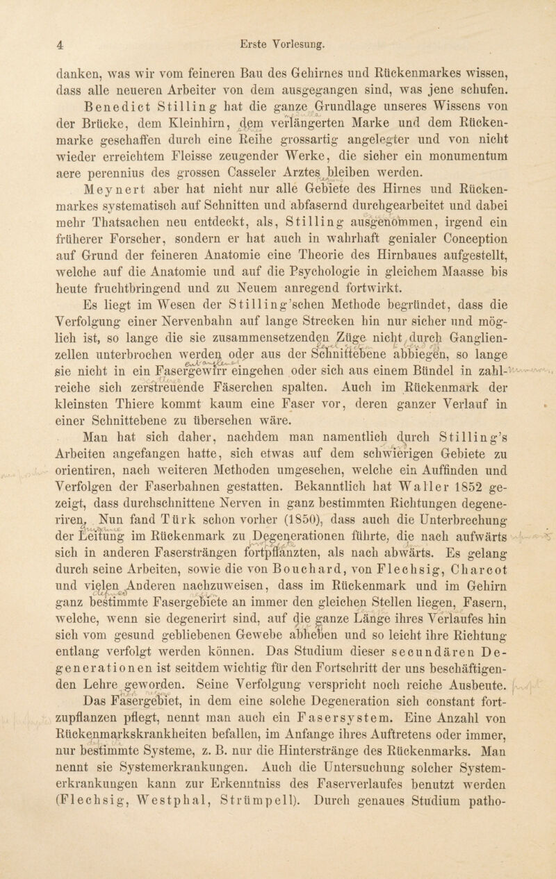 danken, was wir vom feineren Bau des Gehirnes und Rückenmarkes wissen, dass alle neueren Arbeiter von dem ausgegangen sind, was jene schufen. Benedict Stilling hat die ganze Grundlage unseres Wissens von der Brücke, dem Kleinhirn, c[ßm verlängerten Marke und dem Rücken¬ marke geschaffen durch eine Reihe grossartig angelegter und von nicht wieder erreichtem Fleisse zeugender Werke, die sicher ein monumentum aere perennius des grossen Casseler Arztes bleiben werden. Meynert aber hat nicht nur alle Gebiete des Hirnes und Rücken¬ markes systematisch auf Schnitten und abfasernd durchgearbeitet und dabei mehr Thatsachen neu entdeckt, als, Stilling ausgenommen, irgend ein früherer Forscher, sondern er hat auch in wahrhaft genialer Conception auf Grund der feineren Anatomie eine Theorie des Hirnbaues aufgestellt, welche auf die Anatomie und auf die Psychologie in gleichem Maasse bis heute fruchtbringend und zu Neuem anregend fortwirkt. Es liegt im Wesen der Stilling’schen Methode begründet, dass die Verfolgung einer Nervenbahn auf lange Strecken hin nur sicher und mög¬ lich ist, so lange die sie zusammensetzenden Züge niclit durch Ganglien- zellen unterbrochen werden oder aus der Schnittebene abbiegen, so lange sie nicht in ein Fasergewrrr eingehen oder sich aus einem Bündel in zahl-^ reiche sich zerstreuende Fäserchen spalten. Auch im Rückenmark der kleinsten Thiere kommt kaum eine Faser vor, deren ganzer Verlauf in einer Schnittebene zu übersehen wäre. Man hat sich daher, nachdem man namentlich durch Stilling’s Arbeiten angefangen hatte, sich etwas auf dem schwierigen Gebiete zu orientiren, nach weiteren Methoden umgesehen, welche ein Auffinden und Verfolgen der Faserbahnen gestatten. Bekanntlich hat Waller 1852 ge¬ zeigt, dass durchschnittene Nerven in ganz bestimmten Richtungen degene- riren. Nun fand Türk schon vorher (1850), dass auch die Unterbrechung der Leitung im Rückenmark zu Degenerationen führte, die nach aufwärts » * r £ f fr- ■ -* Xv > sich in anderen Fasersträngen fortpflanzten, als nach abwärts. Es gelang durch seine Arbeiten, sowie die von Bouchard, von Flechsig, C har cot und vielen Anderen nachzuweisen, dass im Rückenmark und im Gehirn ganz bestimmte Fasergebiete an immer den gleichen Stellen liegen, Fasern, welche, wenn sie degenerirt sind, auf die ganze Länge ihres Verlaufes hin sich vom gesund gebliebenen Gewebe abheben und so leicht ihre Richtung entlang verfolgt werden können. Das Studium dieser secundären De¬ generationen ist seitdem wichtig für den Fortschritt der uns beschäftigen¬ den Lehre geworden. Seine Verfolgung verspricht noch reiche Ausbeute, j Das Fasergebiet, in dem eine solche Degeneration sich constant fort¬ zupflanzen pflegt, nennt man auch ein Fas er System. Eine Anzahl von Rückenmarkskrankheiten befallen, im Anfänge ihres Auftretens oder immer, nur bestimmte Systeme, z. B. nur die Hinterstränge des Rückenmarks. Man nennt sie Systemerkrankungen. Auch die Untersuchung solcher System¬ erkrankungen kann zur Erkenntniss des Faserverlaufes benutzt werden (Flechsig, Westphal, Strümpell). Durch genaues Studium patlio-