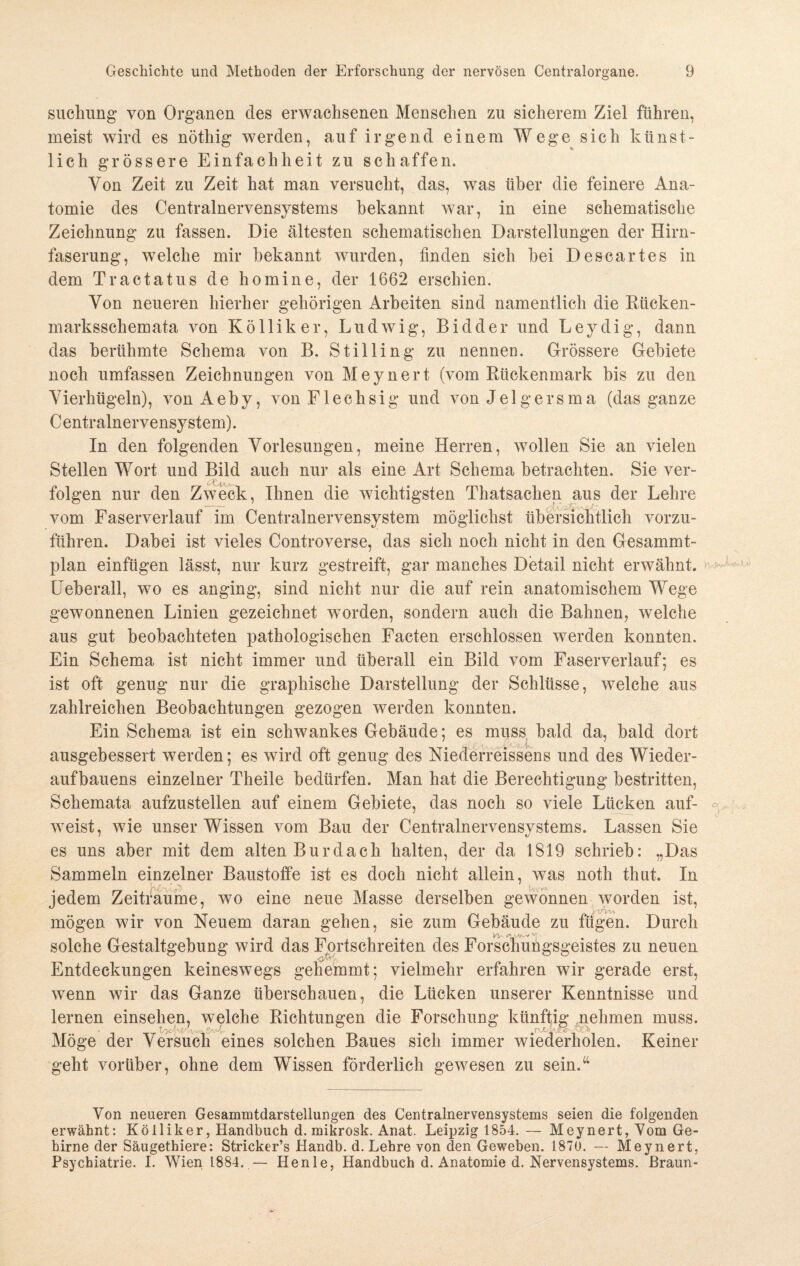 suehung von Organen des erwachsenen Menschen zu sicherem Ziel führen, meist wird es nötliig werden, auf irgend einem Wege sich künst¬ lich grössere Einfachheit zu schaffen. Von Zeit zu Zeit hat man versucht, das, was über die feinere Ana¬ tomie des Centralnervensystems bekannt war, in eine schematische Zeichnung zu fassen. Die ältesten schematischen Darstellungen der Hirn¬ faserung, welche mir bekannt wurden, finden sich bei Descartes in dem Tractatus de homine, der 1662 erschien. Von neueren hierher gehörigen Arbeiten sind namentlich die Rücken- marksschemata von Kölliker, Ludwig, Bidder und Leydig, dann das berühmte Schema von B. Stilling zu nennen. Grössere Gebiete noch umfassen Zeichnungen von Meynert (vom Rückenmark bis zu den Vierhügeln), vonAeby, von Flechsig und von Jelgersma (das ganze Centralnervensystem). In den folgenden Vorlesungen, meine Herren, wollen Sie an vielen Stellen Wort und Bild auch nur als eine Art Schema betrachten. Sie ver¬ folgen nur den Zweck, Ihnen die wichtigsten Thatsachen aus der Lehre vom Faserverlauf im Centralnervensystem möglichst übersichtlich vorzu¬ führen. Dabei ist vieles Controverse, das sich noch nicht in den Gesammt- plan einfügen lässt, nur kurz gestreift, gar manches Detail nicht erwähnt. Ueberall, wo es an ging, sind nicht nur die auf rein anatomischem Wege gewonnenen Linien gezeichnet worden, sondern auch die Bahnen, welche aus gut beobachteten pathologischen Facten erschlossen werden konnten. Ein Schema ist nicht immer und überall ein Bild vom Faserverlauf; es ist oft genug nur die graphische Darstellung der Schlüsse, welche aus zahlreichen Beobachtungen gezogen werden konnten. Ein Schema ist ein schwankes Gebäude; es muss bald da, bald dort ausgebessert werden; es wird oft genug des Niederreissens und des Wieder¬ aufbauens einzelner Theile bedürfen. Man hat die Berechtigung bestritten, Schemata aufzustellen auf einem Gebiete, das noch so viele Lücken auf¬ weist, wie unser Wissen vom Bau der Centralnervensystems. Lassen Sie es uns aber mit dem alten Burdach halten, der da 1819 schrieb: „Das Sammeln einzelner Baustoffe ist es doch nicht allein, was noth thut. In jedem Zeiträume, wo eine neue Masse derselben gewonnen worden ist, mögen wir von Neuem daran gehen, sie zum Gebäude zu fügen. Durch solche Gestaltgebung wird das Fortschreiten des Forschungsgeistes zu neuen Entdeckungen keineswegs gehemmt; vielmehr erfahren wir gerade erst, wenn wir das Ganze überschauen, die Lücken unserer Kenntnisse und lernen einsehen, welche Richtungen die Forschung künftig nehmen muss. Möge der Versuch eines solchen Baues sich immer wiederholen. Keiner geht vorüber, ohne dem Wissen förderlich gewesen zu sein.“ Von neueren Gesammtdarstellungen des Centralnervensystems seien die folgenden erwähnt: Kölliker, Handbuch d. mikrosk. Anat. Leipzig 1854. — Meynert, Vom Ge¬ hirne der Säugethiere: Stricker’s Handb. d. Lehre von den Geweben. 1870. — Meynert, Psychiatrie. I. Wien 1884. — Henle, Handbuch d. Anatomie d. Nervensystems. Braun-