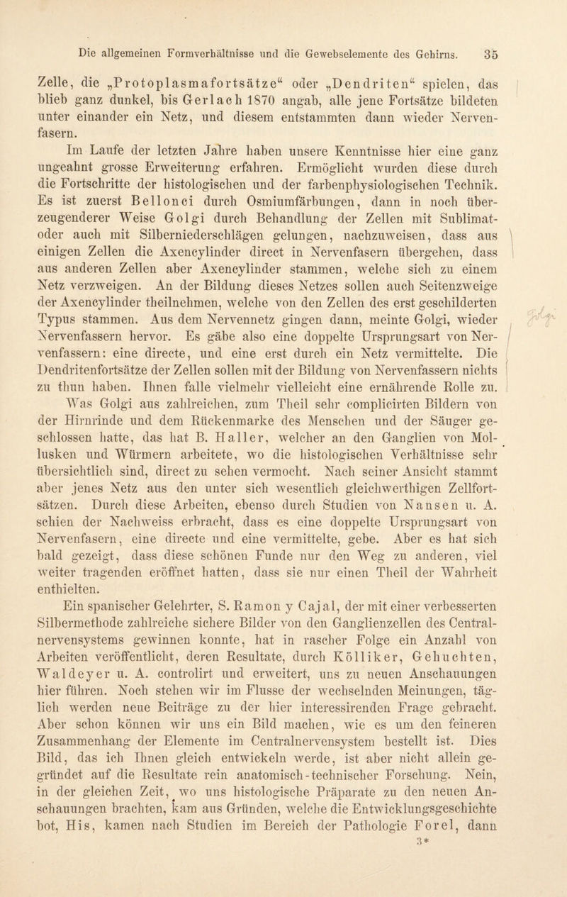 Zelle, die „Protoplasmafortsätze“ oder „Dendriten“ spielen, das blieb ganz dunkel, bis Gerl ach 1870 angab, alle jene Fortsätze bildeten unter einander ein Netz, und diesem entstammten dann wieder Nerven¬ fasern. Im Laufe der letzten Jahre haben unsere Kenntnisse hier eine ganz ungeahnt grosse Erweiterung erfahren. Ermöglicht wurden diese durch die Fortschritte der histologischen und der farbenphysiologischen Technik. Es ist zuerst Bellonci durch Osmiumfärbungen, dann in noch über¬ zeugenderer Weise Golgi durch Behandlung der Zellen mit Sublimat¬ oder auch mit Silberniederschlägen gelungen, nachzuweisen, dass aus einigen Zellen die Axencylinder direct in Nervenfasern übergehen, dass aus anderen Zellen aber Axencylinder stammen, welche sich zu einem Netz verzweigen. An der Bildung dieses Netzes sollen auch Seitenzweige der Axencylinder theilnehmen, welche von den Zellen des erst geschilderten Typus stammen. Aus dem Nervennetz gingen dann, meinte Golgi, wieder Nervenfassern hervor. Es gäbe also eine doppelte Ursprungsart vonNer- venfassern: eine directe, und eine erst durch ein Netz vermittelte. Die Dendritenfortsätze der Zellen sollen mit der Bildung von Nervenfassern nichts zu thun haben. Ihnen falle vielmehr vielleicht eine ernährende Rolle zu. Was Golgi aus zahlreichen, zum Theil sehr complicirten Bildern von der Hirnrinde und dem Rückenmarke des Menschen und der Säuger ge¬ schlossen hatte, das hat B. Haller, welcher an den Ganglien von Mol¬ lusken und Würmern arbeitete, wo die histologischen Verhältnisse sehr übersichtlich sind, direct zu sehen vermocht. Nach seiner Ansicht stammt aber jenes Netz aus den unter sich wesentlich gleichwertigen Zellfort¬ sätzen. Durch diese Arbeiten, ebenso durch Studien von Nansen u. A. schien der Nachweiss erbracht, dass es eine doppelte Ursprungsart von Nervenfasern, eine directe und eine vermittelte, gebe. Aber es hat sieh bald gezeigt, dass diese schönen Funde nur den Weg zu anderen, viel weiter tragenden eröffnet hatten, dass sie nur einen Theil der Wahrheit enthielten. Ein spanischer Gelehrter, S. Ramon y Cajal, der mit einer verbesserten Silbermethode zahlreiche sichere Bilder von den Ganglienzellen des Central¬ nervensystems gewinnen konnte, hat in rascher Folge ein Anzahl von Arbeiten veröffentlicht, deren Resultate, durch Ko 11 ik er, Geh lichten, Waldeyer u. A. controlirt und erweitert, uns zu neuen Anschauungen hier führen. Noch stehen wir im Flusse der wechselnden Meinungen, täg¬ lich werden neue Beiträge zu der hier interessirenden Frage gebracht. Aber schon können wir uns ein Bild machen, wie es um den feineren Zusammenhang der Elemente im Centralnervensystem bestellt ist. Dies Bild, das ich Ihnen gleich entwickeln werde, ist aber nicht allein ge¬ gründet auf die Resultate rein anatomisch-technischer Forschung. Nein, in der gleichen Zeit, wo uns histologische Präparate zu den neuen An¬ schauungen brachten, kam aus Gründen, welche die Entwicklungsgeschichte bot, His, kamen nach Studien im Bereich der Pathologie Forel, dann 3*