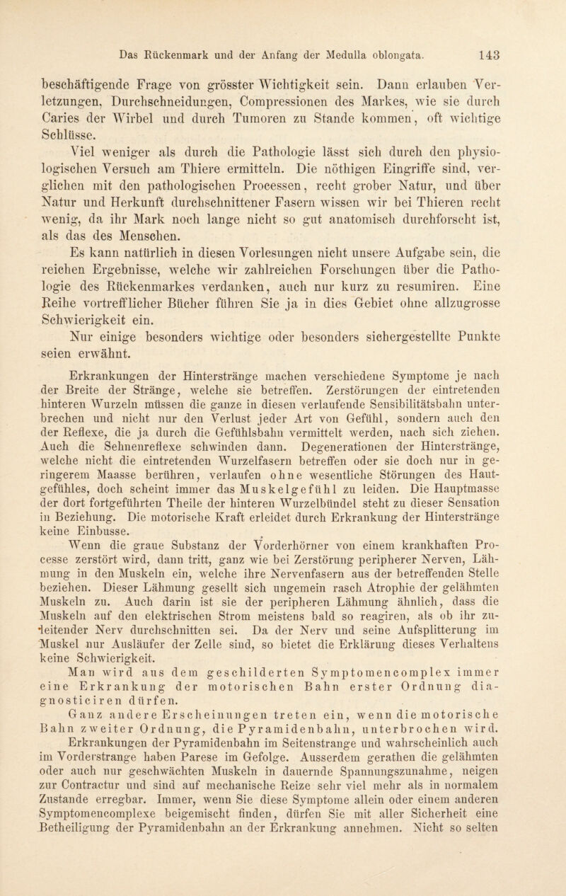 beschäftigende Frage von grösster Wichtigkeit sein. Dann erlauben Ver¬ letzungen, Durchschneidungen, Compressionen des Markes, wie sie durch Caries der Wirbel und durch Tumoren zu Stande kommen, oft wichtige Schlüsse. Viel weniger als durch die Pathologie lässt sich durch den physio¬ logischen Versuch am Thiere ermitteln. Die nöthigen Eingriffe sind, ver¬ glichen mit den pathologischen Processen, recht grober Natur, und über Natur und Herkunft durchschnittener Fasern wissen wir bei Thieren recht wenig, da ihr Mark noch lange nicht so gut anatomisch durchforscht ist, als das des Menschen. Es kann natürlich in diesen Vorlesungen nicht unsere Aufgabe sein, die reichen Ergebnisse, welche wir zahlreichen Forschungen über die Patho¬ logie des Rückenmarkes verdanken, auch nur kurz zu resumiren. Eine Reihe vortrefflicher Bücher führen Sie ja in dies Gebiet ohne allzugrosse Schwierigkeit ein. Nur einige besonders wichtige oder besonders sichergestellte Punkte seien erwähnt. Erkrankungen der Hinterstränge machen verschiedene Symptome je nach der Breite der Stränge, welche sie betreffen. Zerstörungen der eintretenden hinteren Wurzeln müssen die ganze in diesen verlaufende Sensibilitätsbahn unter¬ brechen und nicht nur den Verlust jeder Art von Gefühl, sondern auch den der Reflexe, die ja durch die Gefühlsbahn vermittelt werden, nach sich ziehen. Auch die Sehnenreflexe schwinden dann. Degenerationen der Hinterstränge, welche nicht die eintretenden Wurzelfasern betreffen oder sie doch nur in ge¬ ringerem Maasse berühren, verlaufen ohne wesentliche Störungen des Haut¬ gefühles, doch scheint immer das Muskelgefühl zu leiden. Die Hauptmasse der dort fortgeführten Theile der hinteren Wurzelbündel steht zu dieser Sensation in Beziehung. Die motorische Kraft erleidet durch Erkrankung der Hinterstränge keine Einbusse. Wenn die graue Substanz der Vorderhörner von einem krankhaften Pro- cesse zerstört wird, dann tritt, ganz wie bei Zerstörung peripherer Nerven, Läh¬ mung in den Muskeln ein, welche ihre Nervenfasern aus der betreffenden Stelle beziehen. Dieser Lähmung gesellt sich ungemein rasch Atrophie der gelähmten Muskeln zu. Auch darin ist sie der peripheren Lähmung ähnlich, dass die Muskeln auf den elektrischen Strom meistens bald so reagiren, als ob ihr zu- •leitender Nerv durchschnitten sei. Da der Nerv und seine Aufsplitterung im Muskel nur Ausläufer der Zelle sind, so bietet die Erklärung dieses Verhaltens keine Schwierigkeit. Man wird aus dem geschilderten Symptomencomplex immer eine Erkrankung der motorischen Bahn erster Ordnung d i a - gnosticiren dürfen. Ganz andere Erscheinungen treten ein, wenn die motorisclie Bahn zweiter Ordnung, d i e P y r a m i d e n b a li n, unterbrochen wird. Erkrankungen der Pyramidenbahn im Seitenstrange und wahrscheinlich auch im Vorderstrange haben Parese im Gefolge. Ausserdem gerathen die gelähmten oder auch nur geschwächten Muskeln in dauernde Spannungszunahme, neigen zur Contraetur und sind auf mechanische Reize sehr viel mehr als in normalem Zustande erregbar. Immer, wenn Sie diese Symptome allein oder einem anderen Symptomencomplexe beigemischt finden, dürfen Sie mit aller Sicherheit eine Betheiligung der Pyramidenbahn an der Erkrankung annehmen. Nicht so selten